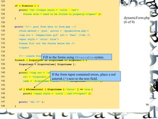 96 
123 
124 if ( $iserror ) { 
125 print( "<br /><span style = 'color : red'> 
126 Fields with * need to be filled in properly.</span>" ); 
127 } 
128 
129 print( "<!-- post form data to form.php --> 
130 <form method = 'post' action = 'dynamicform.php'> 
131 <img src = 'images/user.gif' alt = 'User' /><br /> 
132 <span style = 'color: blue'> 
133 Please fill out the fields below.<br /> 
134 </span> 
135 
136 <!-- create four text boxes for user input -->" ); 
137 foreach ( $inputlist as $inputname => $inputalt ) { 
138 $inputtext = $inputvalues[ $inputname ]; 
139 
140 print( "<img src = 'images/$inputname.gif' 
141 alt = '$inputalt' /><input type = 'text' 
142 name = '$inputname' value = '" . $$inputname . "' />" ); 
143 
144 if ( $formerrors[ ( $inputname )."error" ] == true ) 
145 print( "<span style = 'color : red'>*</span>" ); 
146 
147 print( "<br />" ); 
148 } 
dynamicForm.php 
(6 of 9) 
Fill in the forms using $$variable syntax. 
If the form input contained errors, place a red 
asterisk (*) next to the text field. 
 