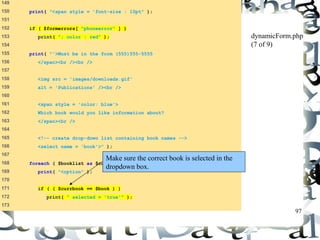 97 
149 
150 print( "<span style = 'font-size : 10pt" ); 
151 
152 if ( $formerrors[ "phoneerror" ] ) 
153 print( "; color : red" ); 
154 
155 print( "'>Must be in the form (555)555-5555 
156 </span><br /><br /> 
157 
158 <img src = 'images/downloads.gif' 
159 alt = 'Publications' /><br /> 
160 
161 <span style = 'color: blue'> 
162 Which book would you like information about? 
163 </span><br /> 
164 
165 <!-- create drop-down list containing book names --> 
166 <select name = 'book'>" ); 
167 
168 foreach ( $booklist as $currbook ) { 
169 print( "<option" ); 
170 
171 if ( ( $currbook == $book ) ) 
172 print( " selected = 'true'" ); 
173 
dynamicForm.php 
(7 of 9) 
Make sure the correct book is selected in the 
dropdown box. 
 