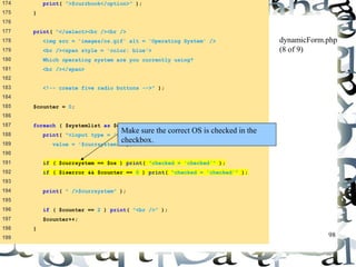 98 
174 print( ">$currbook</option>" ); 
175 } 
176 
177 print( "</select><br /><br /> 
178 <img src = 'images/os.gif' alt = 'Operating System' /> 
179 <br /><span style = 'color: blue'> 
180 Which operating system are you currently using? 
181 <br /></span> 
182 
183 <!-- create five radio buttons -->" ); 
184 
185 $counter = 0; 
186 
187 foreach ( $systemlist as $currsystem ) { 
188 print( "<input type = 'radio' name = 'os' 
189 value = '$currsystem'" ); 
190 
191 if ( $currsystem == $os ) print( "checked = 'checked'" ); 
192 if ( $iserror && $counter == 0 ) print( "checked = 'checked'" ); 
193 
194 print( " />$currsystem" ); 
195 
196 if ( $counter == 2 ) print( "<br />" ); 
197 $counter++; 
198 } 
199 
dynamicForm.php 
(8 of 9) 
Make sure the correct OS is checked in the 
checkbox. 
 