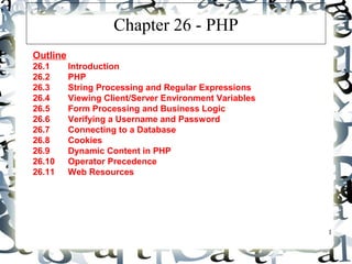 1 
Chapter 26 - PHP 
Outline 
26.1 Introduction 
26.2 PHP 
26.3 String Processing and Regular Expressions 
26.4 Viewing Client/Server Environment Variables 
26.5 Form Processing and Business Logic 
26.6 Verifying a Username and Password 
26.7 Connecting to a Database 
26.8 Cookies 
26.9 Dynamic Content in PHP 
26.10 Operator Precedence 
26.11 Web Resources 
 