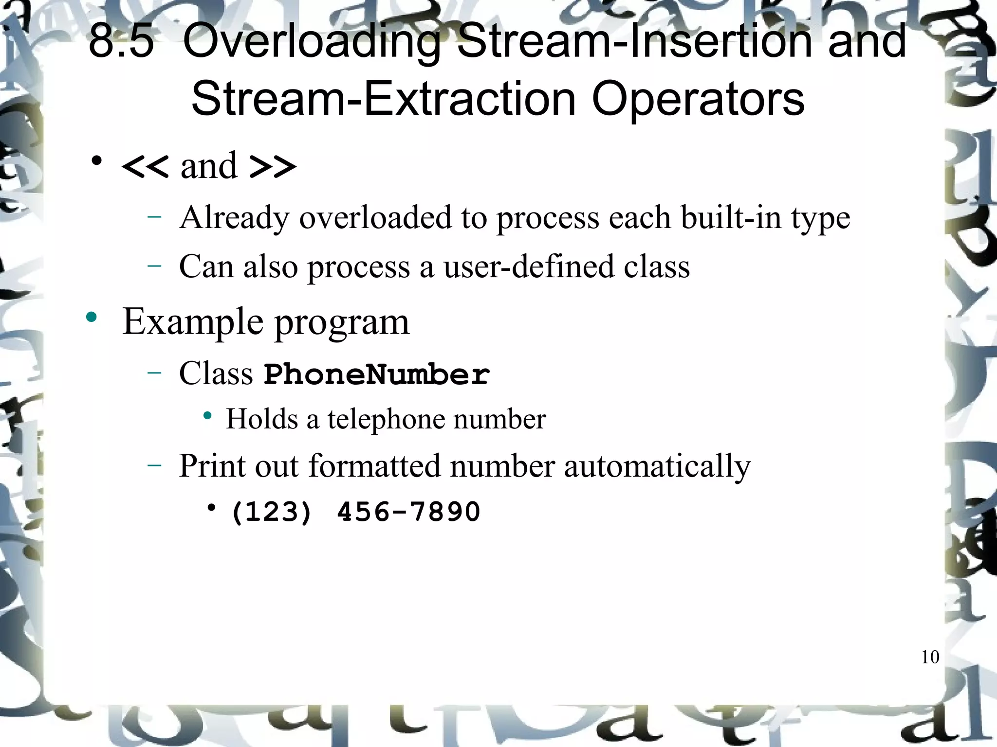 10 
8.5 Overloading Stream-Insertion and 
Stream-Extraction Operators 
• << and >> 
- Already overloaded to process each built-in type 
- Can also process a user-defined class 
 Example program 
- Class PhoneNumber 
 Holds a telephone number 
- Print out formatted number automatically 
• (123) 456-7890 
 