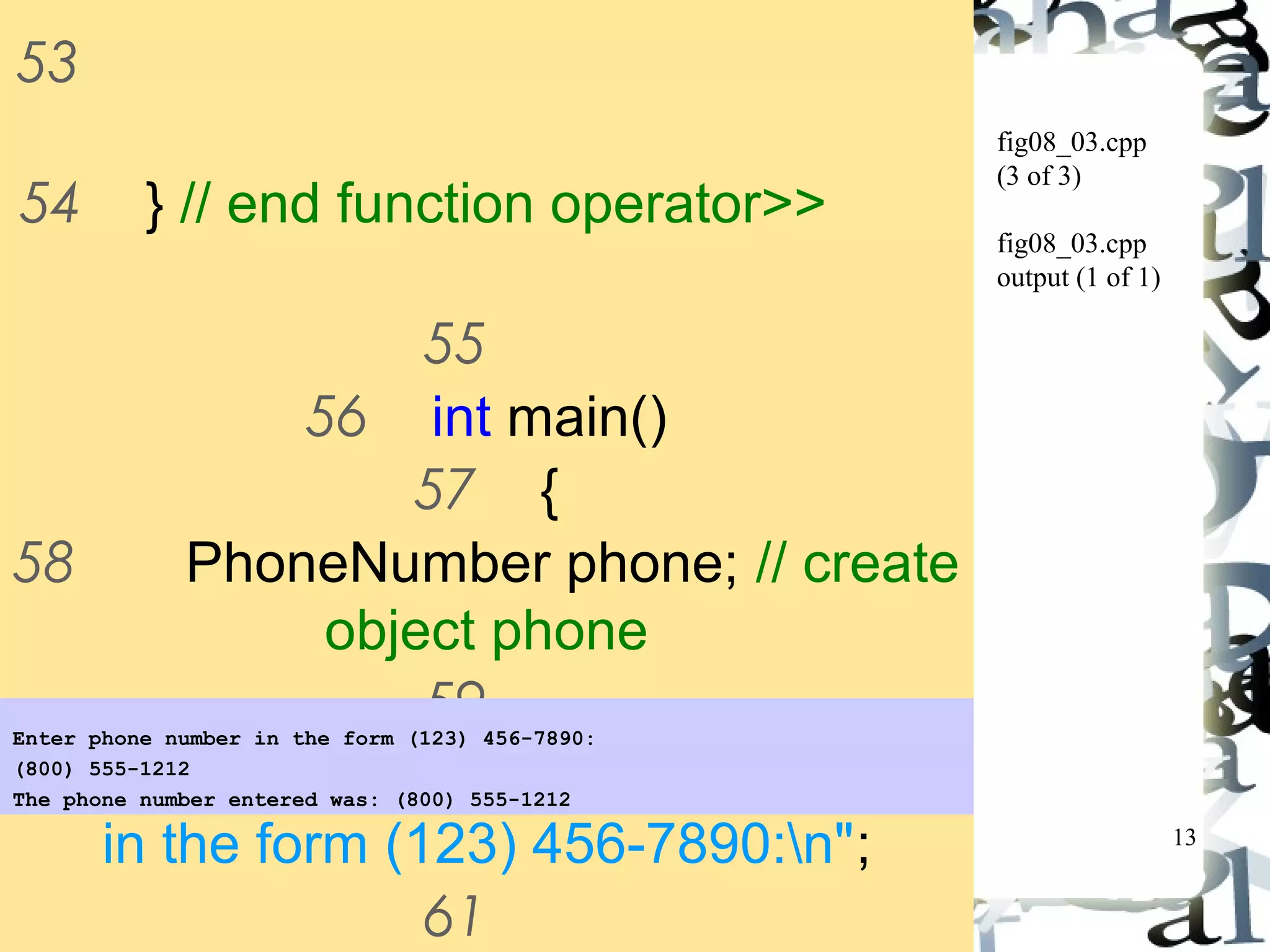 13 
fig08_03.cpp 
(3 of 3) 
fig08_03.cpp 
output (1 of 1) 
53 
54 } // end function operator>> 
55 
56 int main() 
57 { 
58 PhoneNumber phone; // create 
object phone 
59 
Enter phone number in the form (123) 456-7890: 
(800) 555-1212 
The phone number entered was: (800) 555-1212 
60 cout << "Enter phone number 
in the form (123) 456-7890:n"; 
61 
62 // cin >> phone invokes 
 