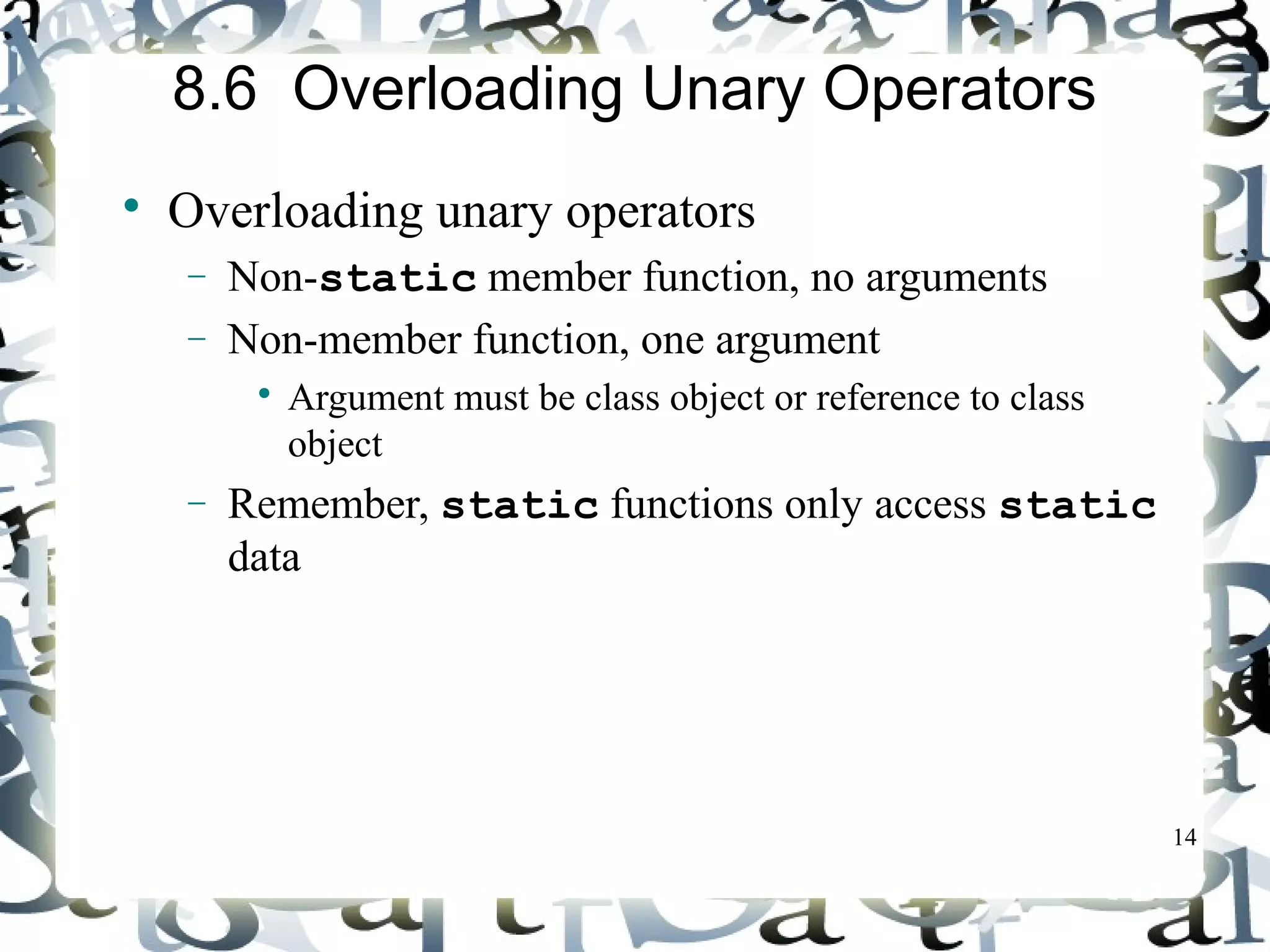 14 
8.6 Overloading Unary Operators 
 Overloading unary operators 
- Non-static member function, no arguments 
- Non-member function, one argument 
 Argument must be class object or reference to class 
object 
- Remember, static functions only access static 
data 
 