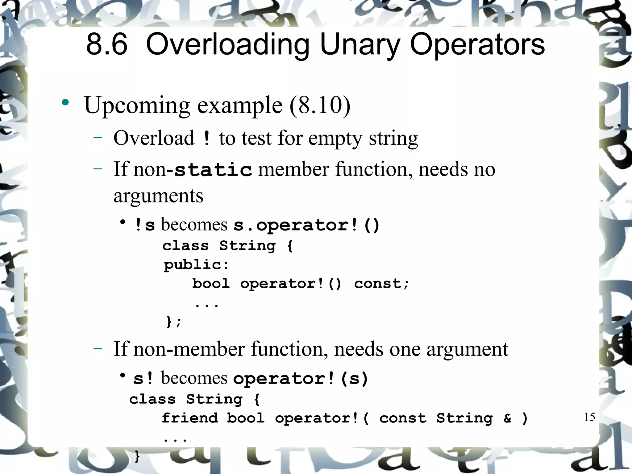 15 
8.6 Overloading Unary Operators 
 Upcoming example (8.10) 
- Overload ! to test for empty string 
- If non-static member function, needs no 
arguments 
• !s becomes s.operator!() 
class String { 
public: 
bool operator!() const; 
... 
}; 
- If non-member function, needs one argument 
• s! becomes operator!(s) 
class String { 
friend bool operator!( const String & ) 
... 
} 
 