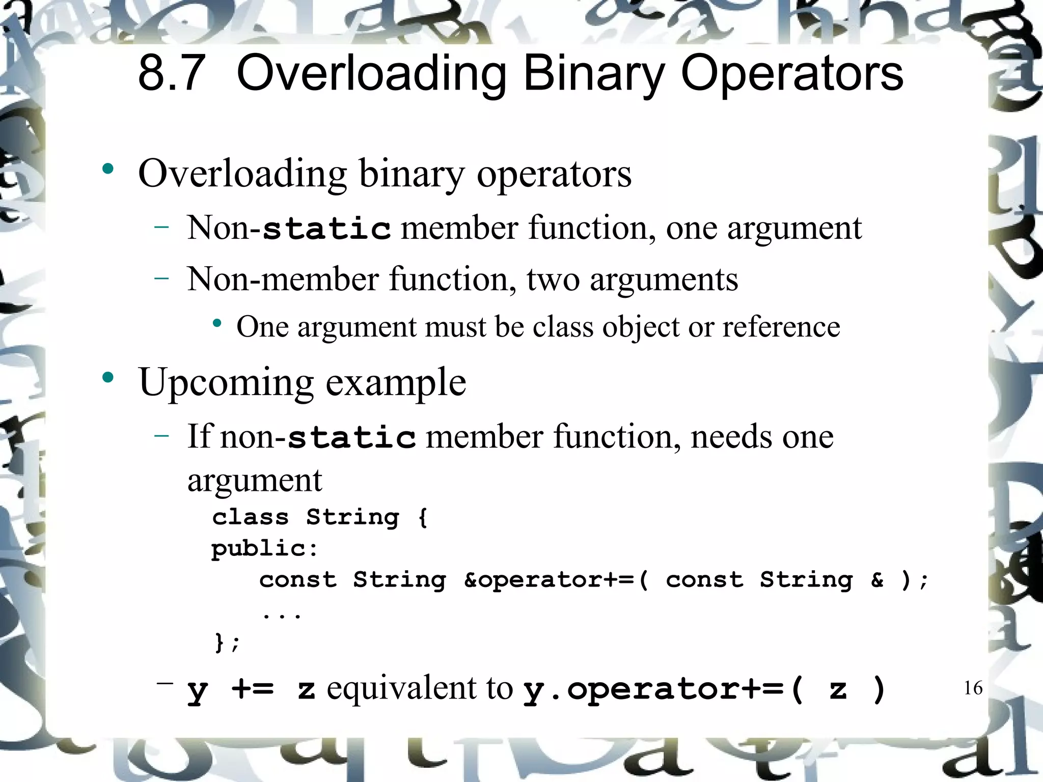 16 
8.7 Overloading Binary Operators 
 Overloading binary operators 
- Non-static member function, one argument 
- Non-member function, two arguments 
 One argument must be class object or reference 
 Upcoming example 
- If non-static member function, needs one 
argument 
class String { 
public: 
const String &operator+=( const String & ); 
... 
}; 
– y += z equivalent to y.operator+=( z ) 
 
