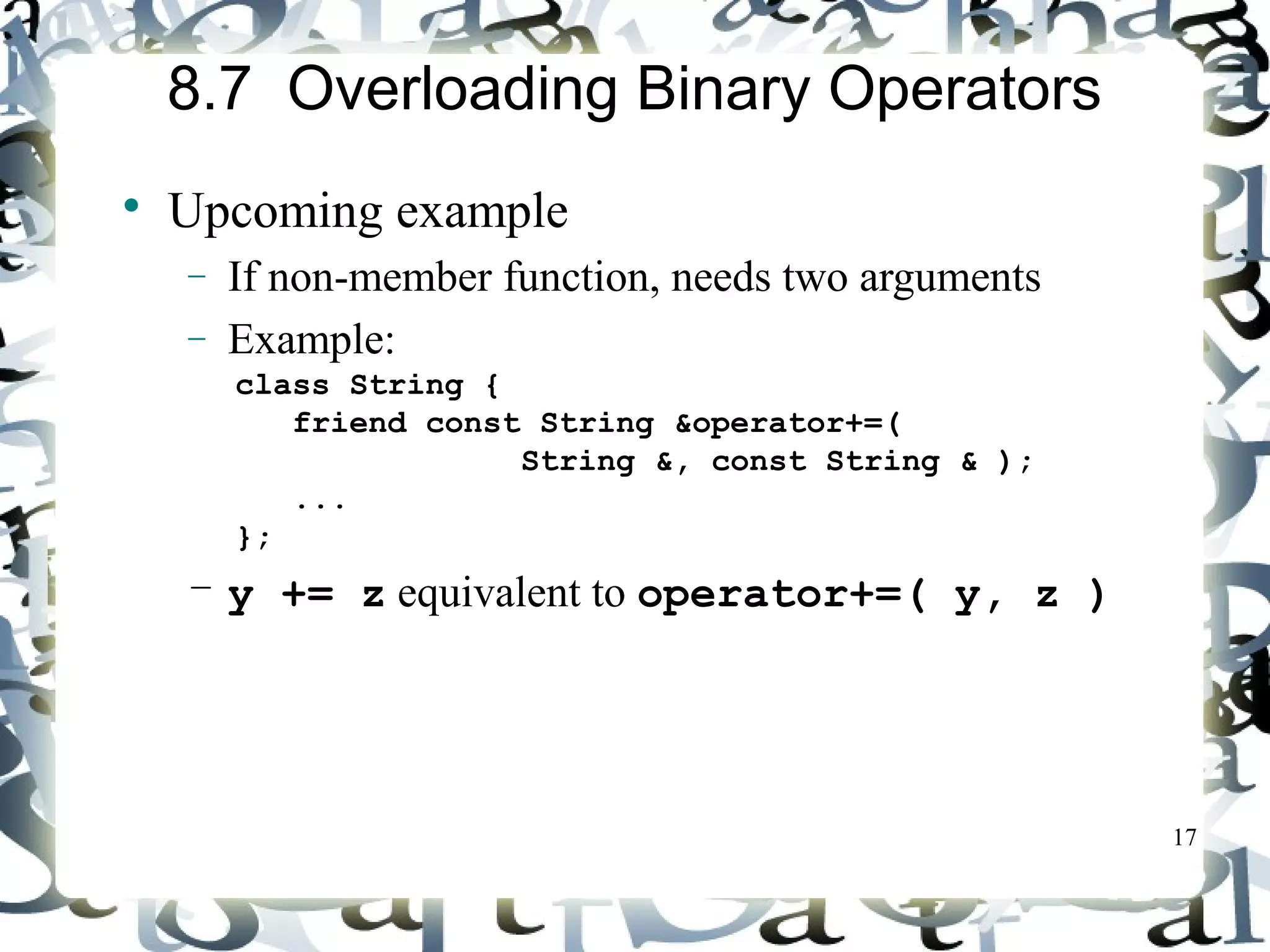 17 
8.7 Overloading Binary Operators 
 Upcoming example 
- If non-member function, needs two arguments 
- Example: 
class String { 
friend const String &operator+=( 
String &, const String & ); 
... 
}; 
– y += z equivalent to operator+=( y, z ) 
 