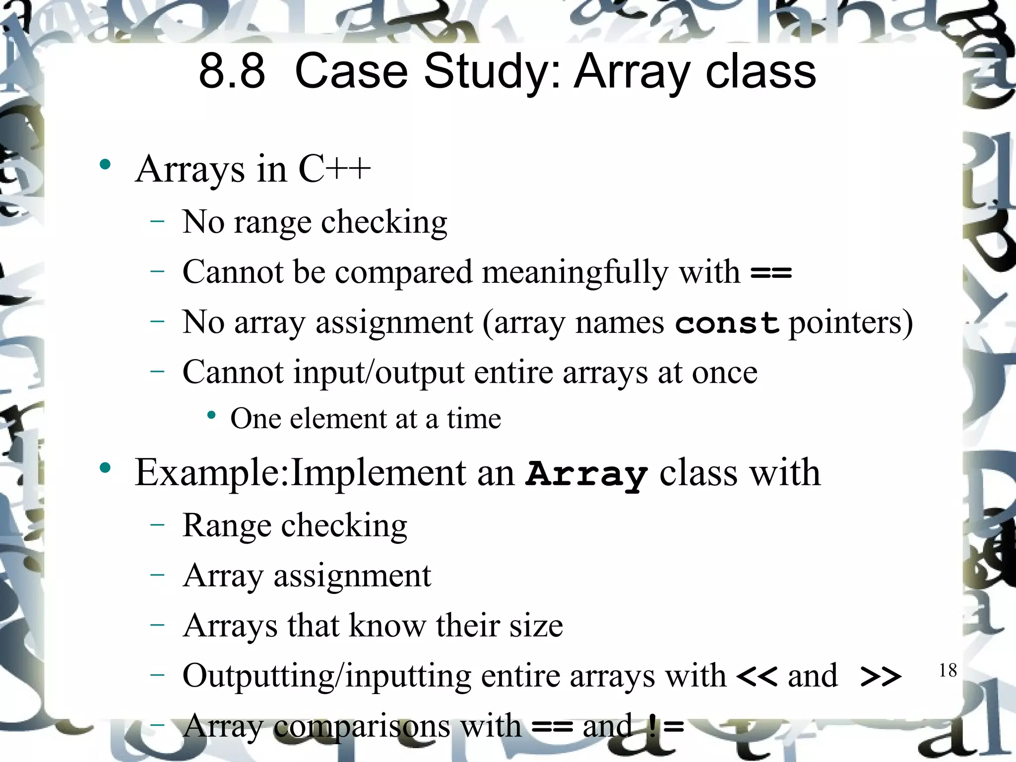 18 
8.8 Case Study: Array class 
 Arrays in C++ 
- No range checking 
- Cannot be compared meaningfully with == 
- No array assignment (array names const pointers) 
- Cannot input/output entire arrays at once 
 One element at a time 
 Example:Implement an Array class with 
- Range checking 
- Array assignment 
- Arrays that know their size 
- Outputting/inputting entire arrays with << and >> 
- Array comparisons with == and != 
 