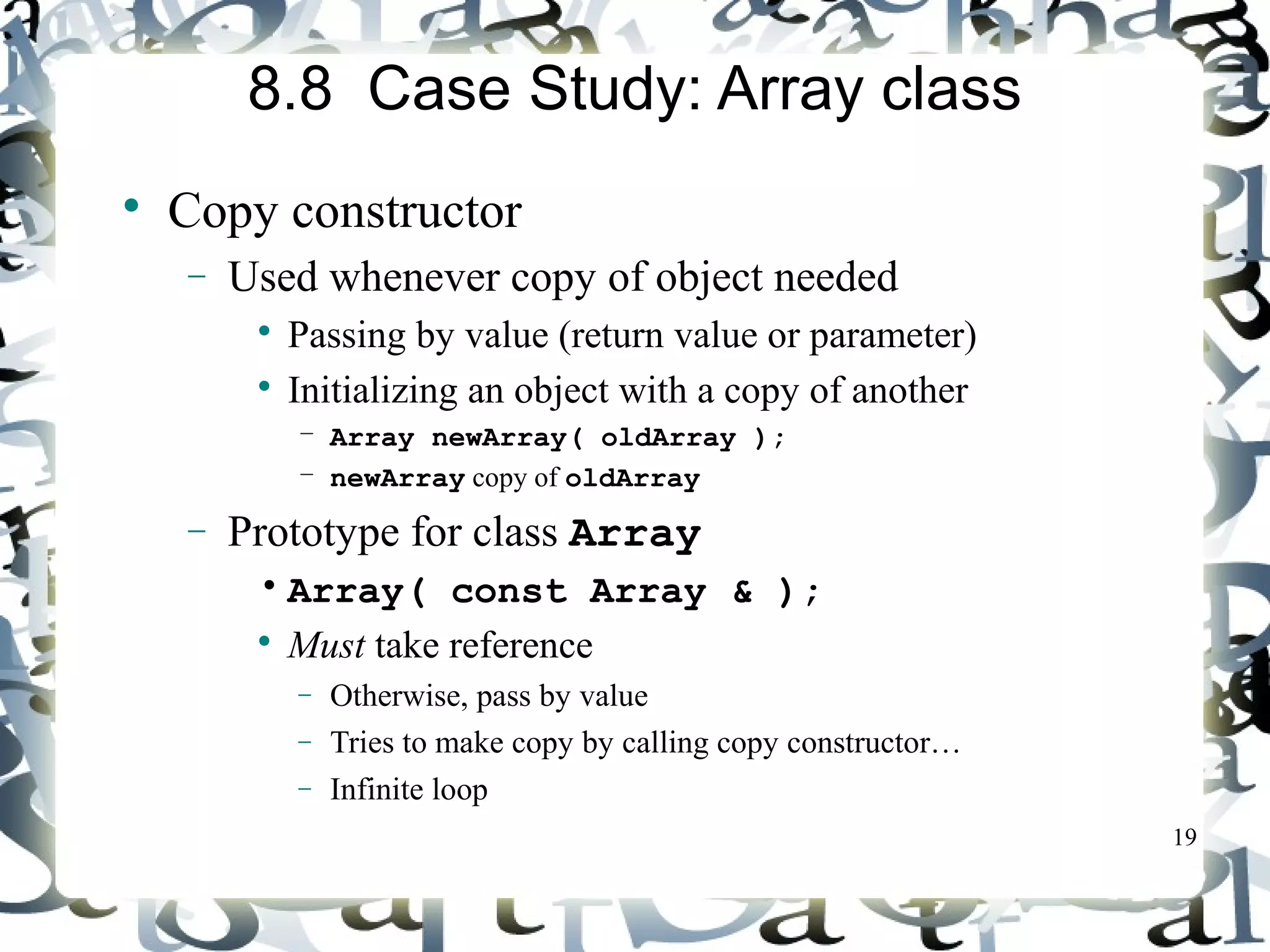 19 
8.8 Case Study: Array class 
 Copy constructor 
- Used whenever copy of object needed 
 Passing by value (return value or parameter) 
 Initializing an object with a copy of another 
– Array newArray( oldArray ); 
– newArray copy of oldArray 
- Prototype for class Array 
• Array( const Array & ); 
 Must take reference 
- Otherwise, pass by value 
- Tries to make copy by calling copy constructor… 
- Infinite loop 
 