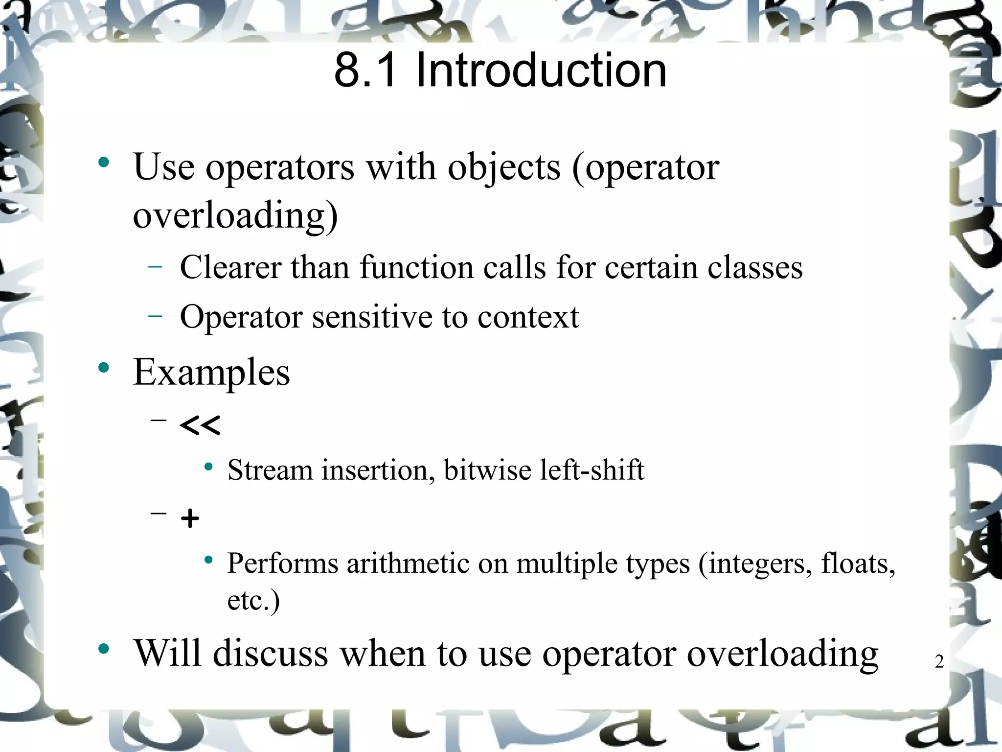2 
8.1 Introduction 
 Use operators with objects (operator 
overloading) 
- Clearer than function calls for certain classes 
- Operator sensitive to context 
 Examples 
– << 
 Stream insertion, bitwise left-shift 
– + 
 Performs arithmetic on multiple types (integers, floats, 
etc.) 
 Will discuss when to use operator overloading 
 