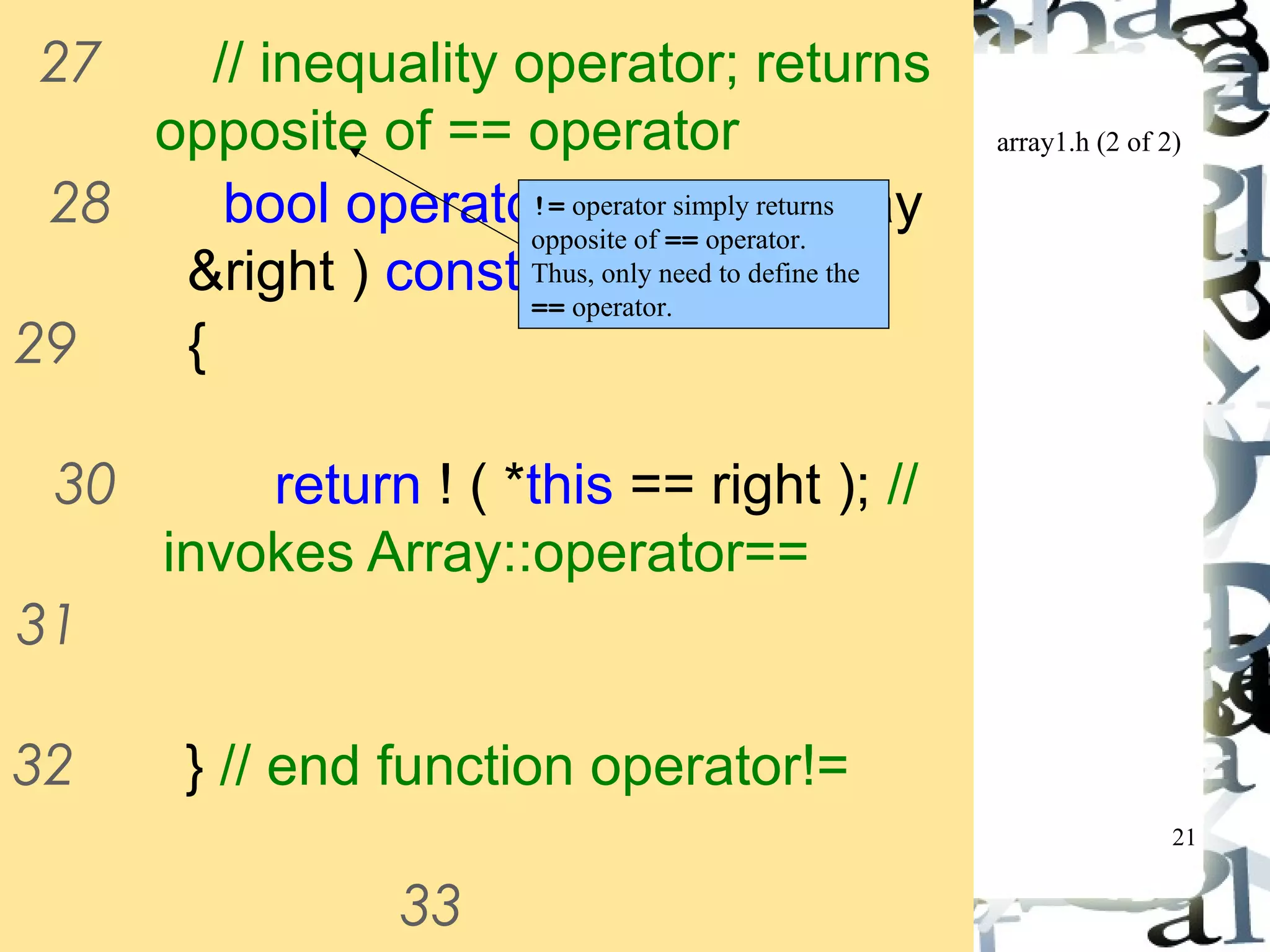 array1.h (2 of 2) 
21 
27 // inequality operator; returns 
opposite of == operator 
28 bool operator!=( const Array 
&right ) const 
!= operator simply returns 
opposite of == operator. 
Thus, only need to define the 
== operator. 
29 { 
30 return ! ( *this == right ); // 
invokes Array::operator== 
31 
32 } // end function operator!= 
33 
34 // subscript operator for non-const 
 