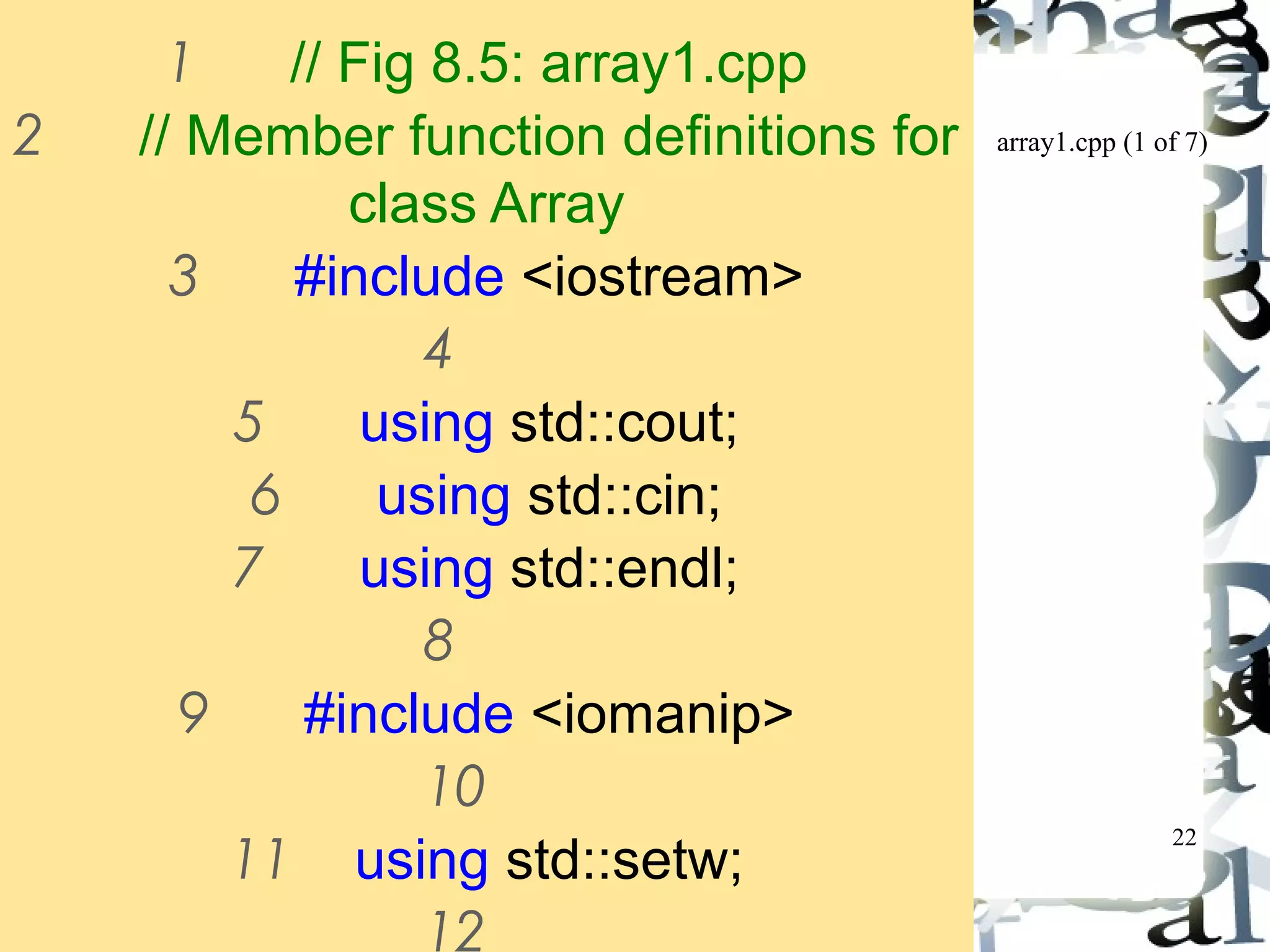 array1.cpp (1 of 7) 
22 
1 // Fig 8.5: array1.cpp 
2 // Member function definitions for 
class Array 
3 #include <iostream> 
4 
5 using std::cout; 
6 using std::cin; 
7 using std::endl; 
8 
9 #include <iomanip> 
10 
11 using std::setw; 
12 
 