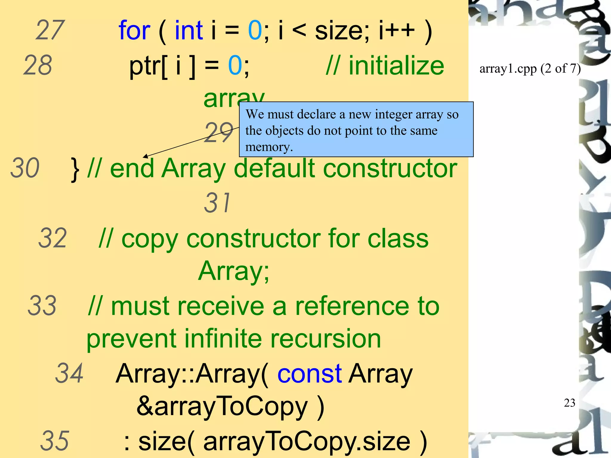 array1.cpp (2 of 7) 
23 
27 for ( int i = 0; i < size; i++ ) 
28 ptr[ i ] = 0; // initialize 
array 
29 
We must declare a new integer array so 
the objects do not point to the same 
memory. 
30 } // end Array default constructor 
31 
32 // copy constructor for class 
Array; 
33 // must receive a reference to 
prevent infinite recursion 
34 Array::Array( const Array 
&arrayToCopy ) 
35 : size( arrayToCopy.size ) 
36 { 
 