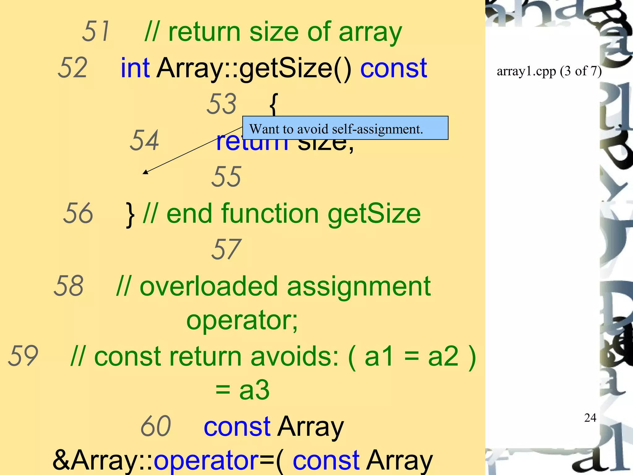 array1.cpp (3 of 7) 
24 
51 // return size of array 
52 int Array::getSize() const 
53 { 
Want to avoid self-assignment. 
54 return size; 
55 
56 } // end function getSize 
57 
58 // overloaded assignment 
operator; 
59 // const return avoids: ( a1 = a2 ) 
= a3 
60 const Array 
&Array::operator=( const Array 
&right ) 
 