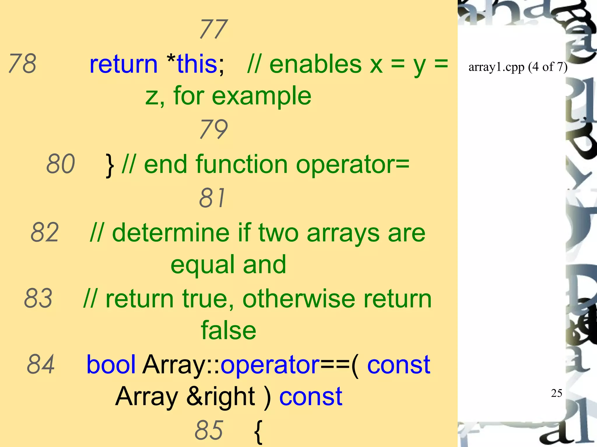 array1.cpp (4 of 7) 
25 
77 
78 return *this; // enables x = y = 
z, for example 
79 
80 } // end function operator= 
81 
82 // determine if two arrays are 
equal and 
83 // return true, otherwise return 
false 
84 bool Array::operator==( const 
Array &right ) const 
85 { 
86 if ( size != right.size ) 
 