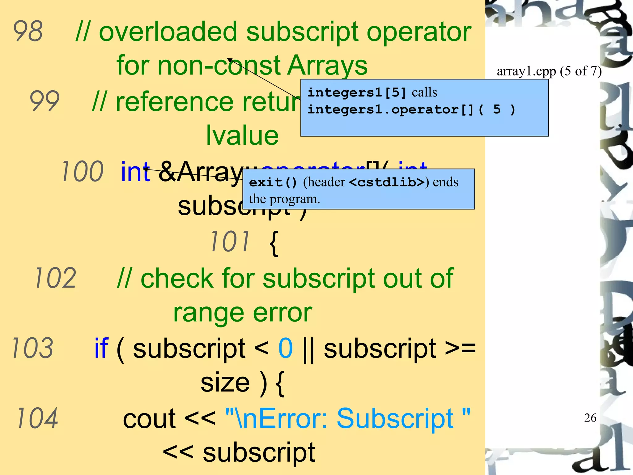 array1.cpp (5 of 7) 
26 
98 // overloaded subscript operator 
for non-const Arrays 
99 // reference return creates an 
lvalue 
integers1[5] calls 
integers1.operator[]( 5 ) 
100 int &Array::operator[]( int 
exit() (header <cstdlib>) ends 
the program. 
subscript ) 
101 { 
102 // check for subscript out of 
range error 
103 if ( subscript < 0 || subscript >= 
size ) { 
104 cout << "nError: Subscript " 
<< subscript 
105 << " out of range" << 
 
