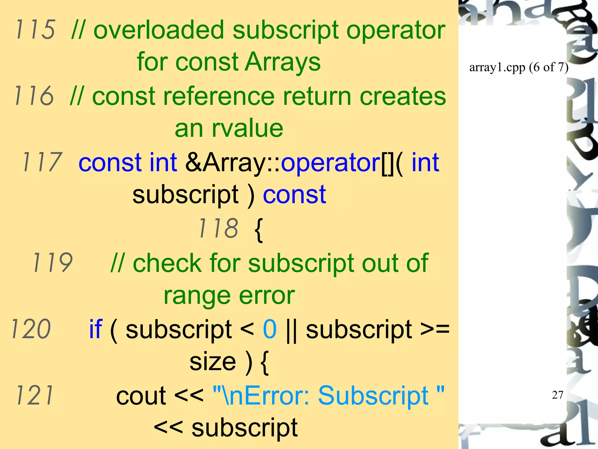 array1.cpp (6 of 7) 
27 
115 // overloaded subscript operator 
for const Arrays 
116 // const reference return creates 
an rvalue 
117 const int &Array::operator[]( int 
subscript ) const 
118 { 
119 // check for subscript out of 
range error 
120 if ( subscript < 0 || subscript >= 
size ) { 
121 cout << "nError: Subscript " 
<< subscript 
122 << " out of range" << 
 