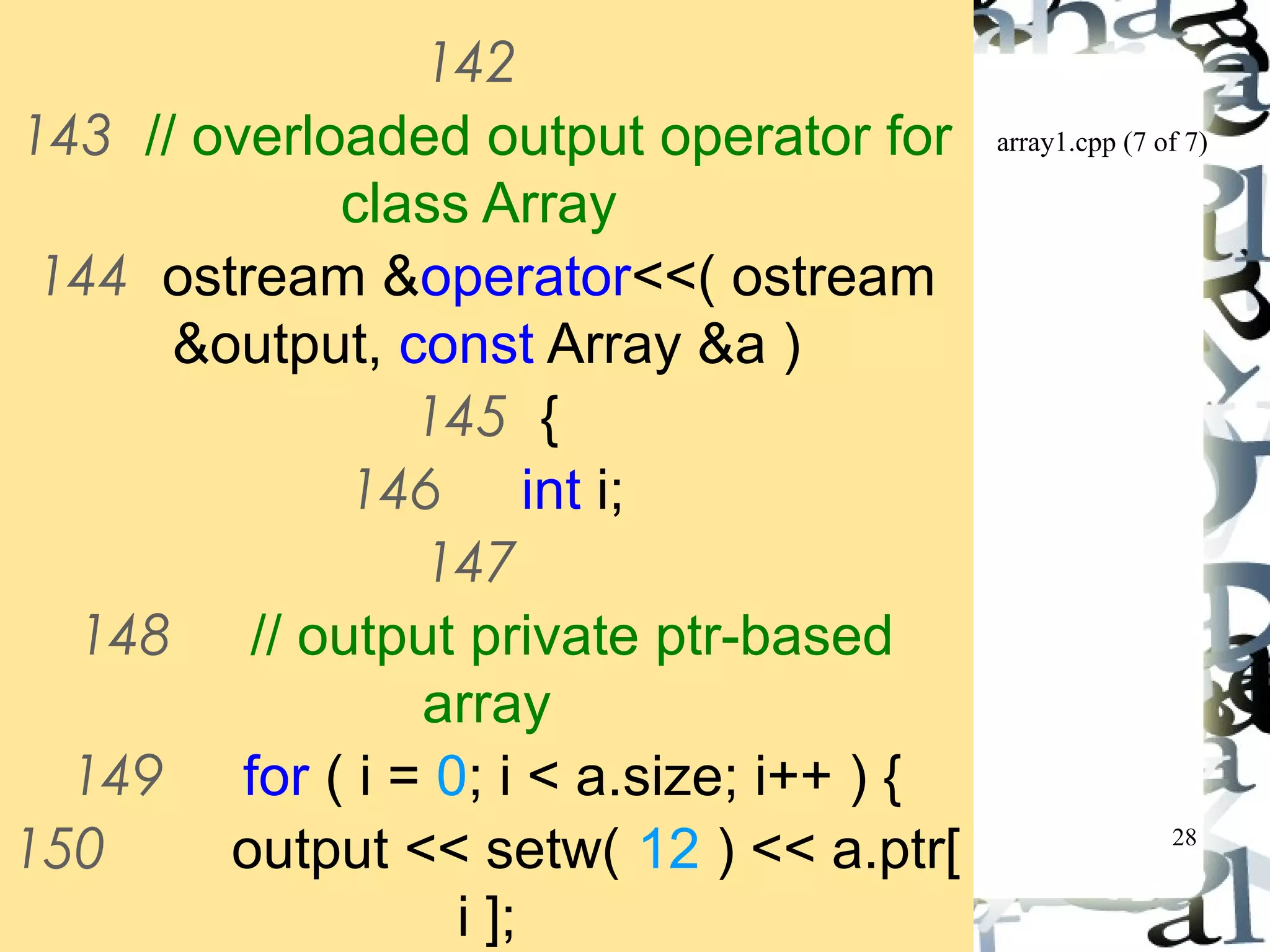 array1.cpp (7 of 7) 
28 
142 
143 // overloaded output operator for 
class Array 
144 ostream &operator<<( ostream 
&output, const Array &a ) 
145 { 
146 int i; 
147 
148 // output private ptr-based 
array 
149 for ( i = 0; i < a.size; i++ ) { 
150 output << setw( 12 ) << a.ptr[ 
i ]; 
151 
 