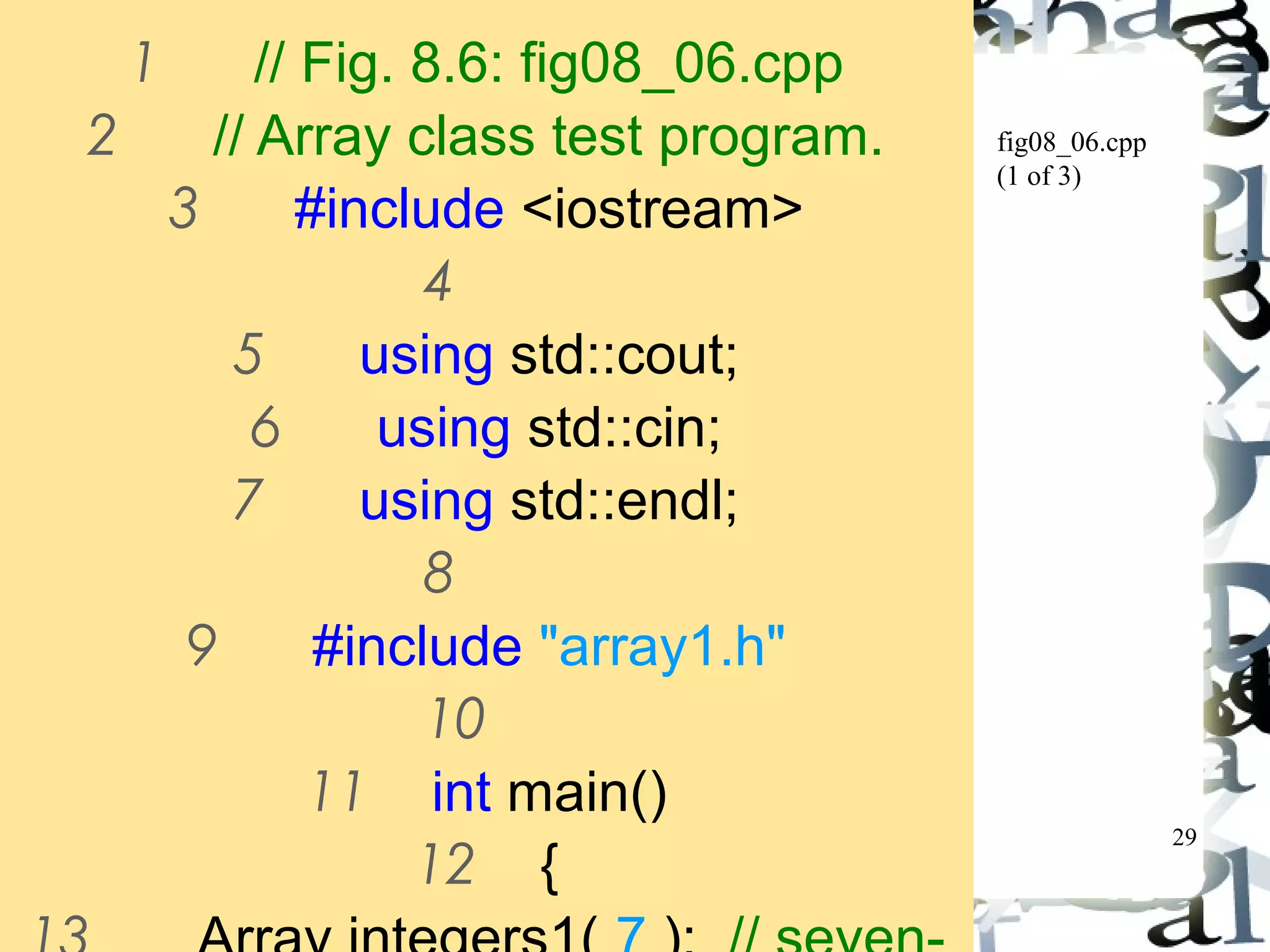 29 
fig08_06.cpp 
(1 of 3) 
1 // Fig. 8.6: fig08_06.cpp 
2 // Array class test program. 
3 #include <iostream> 
4 
5 using std::cout; 
6 using std::cin; 
7 using std::endl; 
8 
9 #include "array1.h" 
10 
11 int main() 
12 { 
13 Array integers1( 7 ); // seven-element 
 