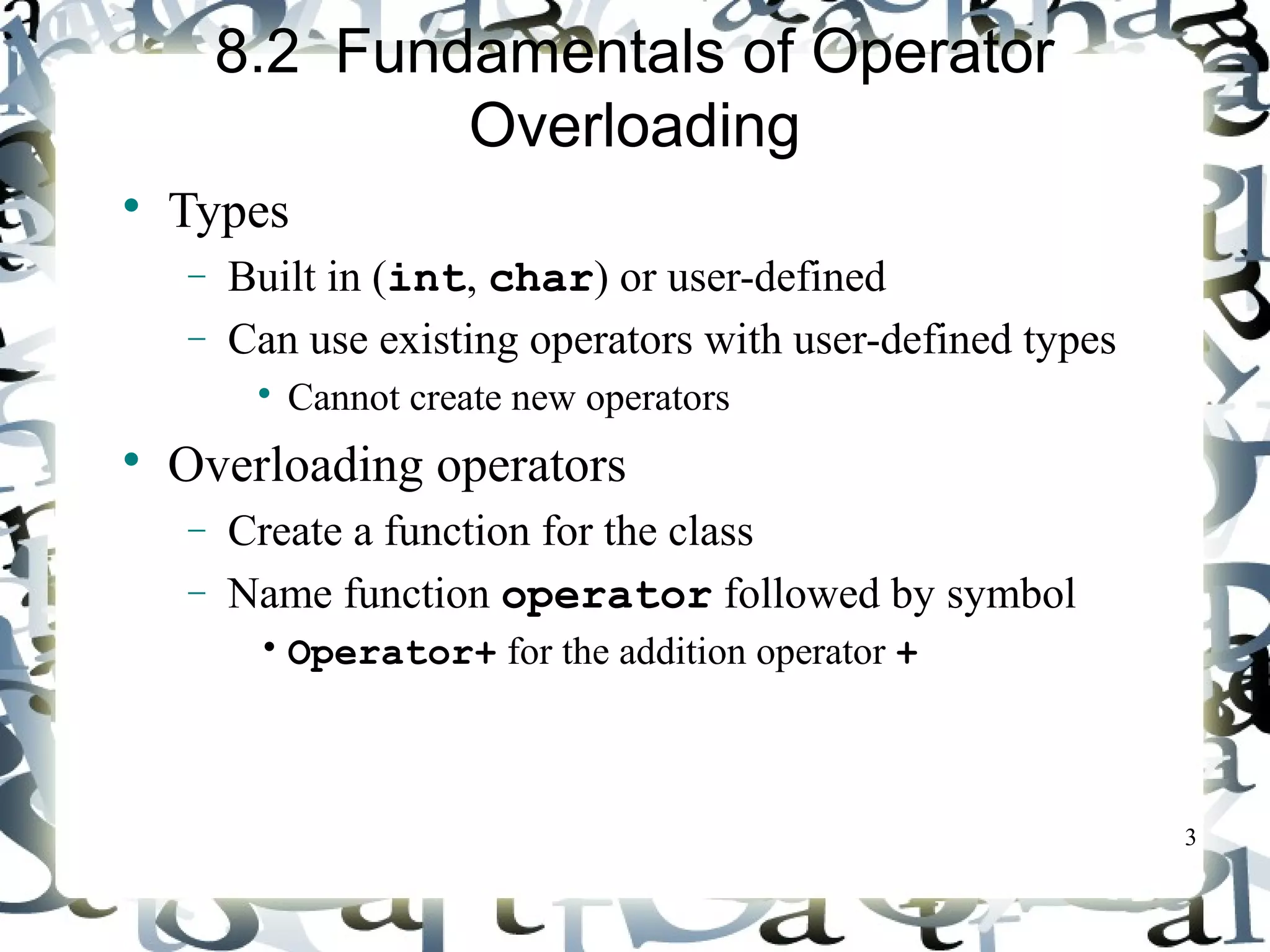 3 
8.2 Fundamentals of Operator 
Overloading 
 Types 
- Built in (int, char) or user-defined 
- Can use existing operators with user-defined types 
 Cannot create new operators 
 Overloading operators 
- Create a function for the class 
- Name function operator followed by symbol 
• Operator+ for the addition operator + 
 