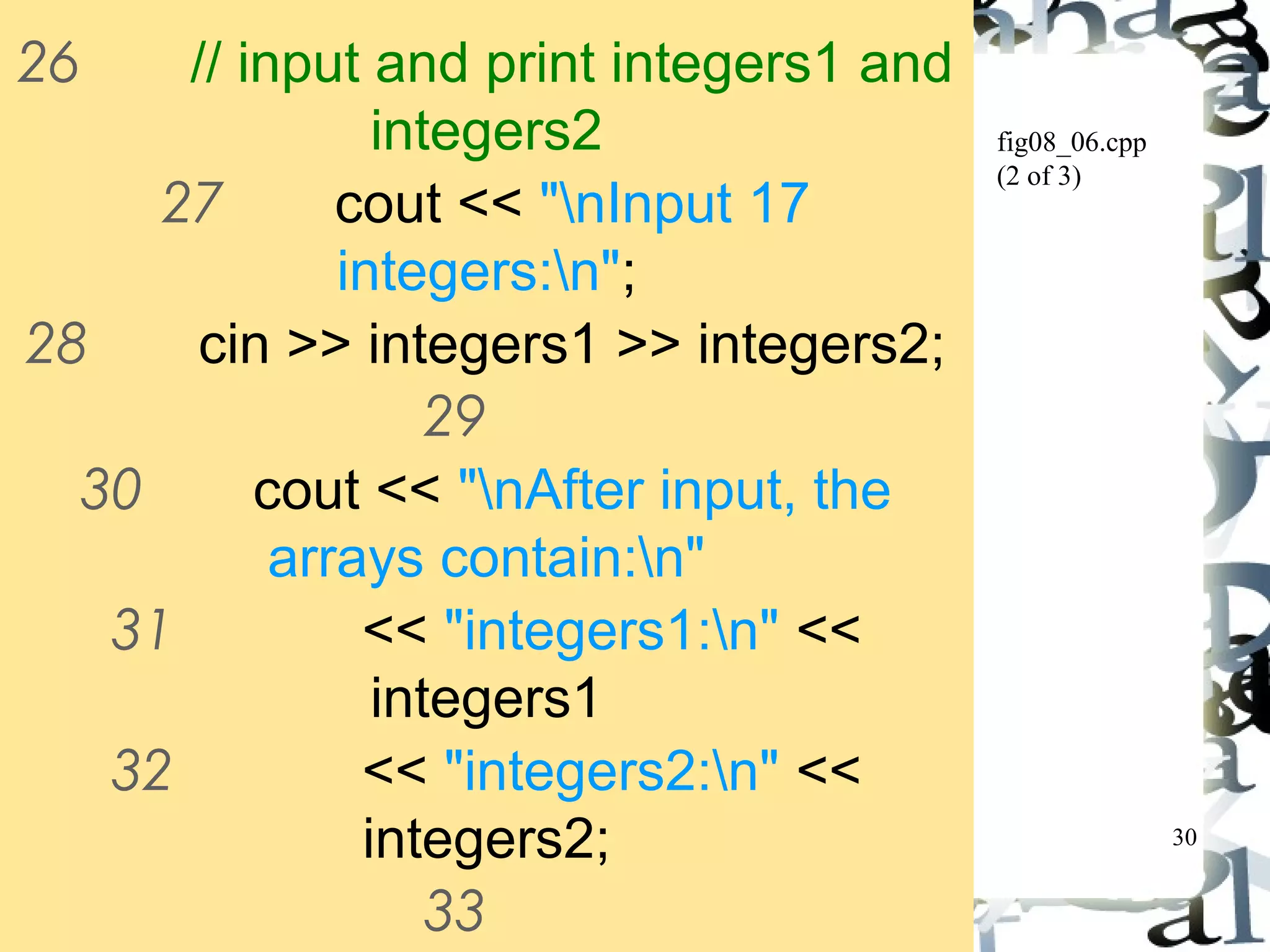 30 
fig08_06.cpp 
(2 of 3) 
26 // input and print integers1 and 
integers2 
27 cout << "nInput 17 
integers:n"; 
28 cin >> integers1 >> integers2; 
29 
30 cout << "nAfter input, the 
arrays contain:n" 
31 << "integers1:n" << 
integers1 
32 << "integers2:n" << 
integers2; 
33 
34 // use overloaded inequality (! 
 