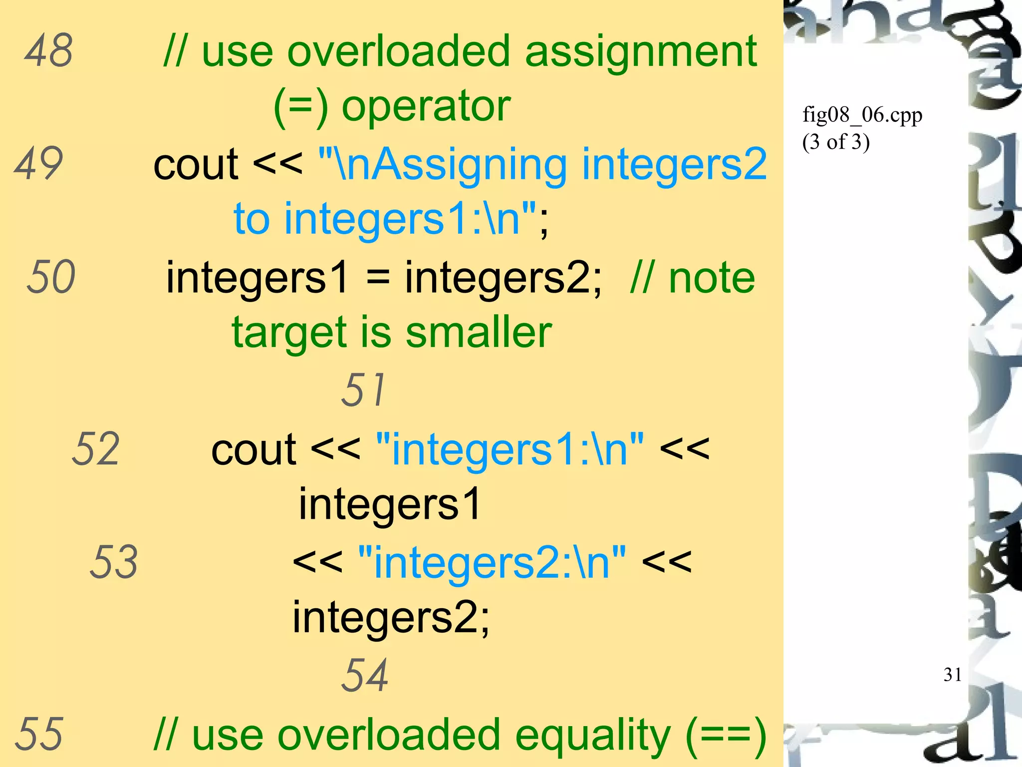 31 
fig08_06.cpp 
(3 of 3) 
48 // use overloaded assignment 
(=) operator 
49 cout << "nAssigning integers2 
to integers1:n"; 
50 integers1 = integers2; // note 
target is smaller 
51 
52 cout << "integers1:n" << 
integers1 
53 << "integers2:n" << 
integers2; 
54 
55 // use overloaded equality (==) 
operator 
 