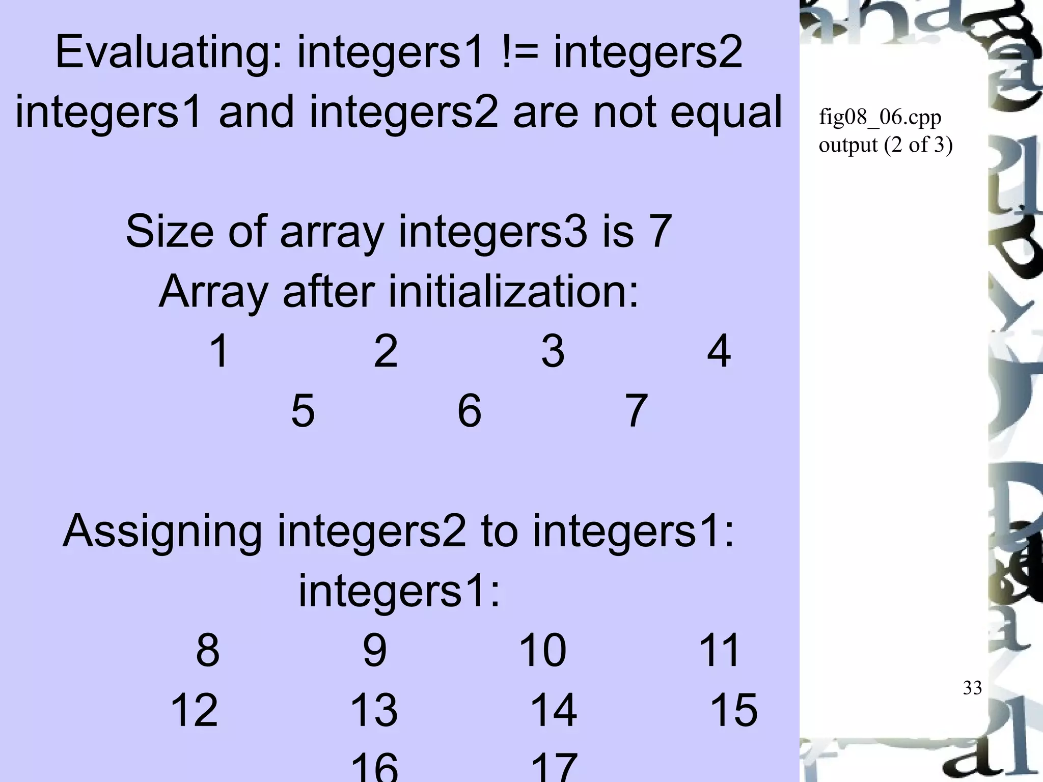 33 
fig08_06.cpp 
output (2 of 3) 
Evaluating: integers1 != integers2 
integers1 and integers2 are not equal 
Size of array integers3 is 7 
Array after initialization: 
1 2 3 4 
5 6 7 
Assigning integers2 to integers1: 
integers1: 
8 9 10 11 
12 13 14 15 
16 17 
 