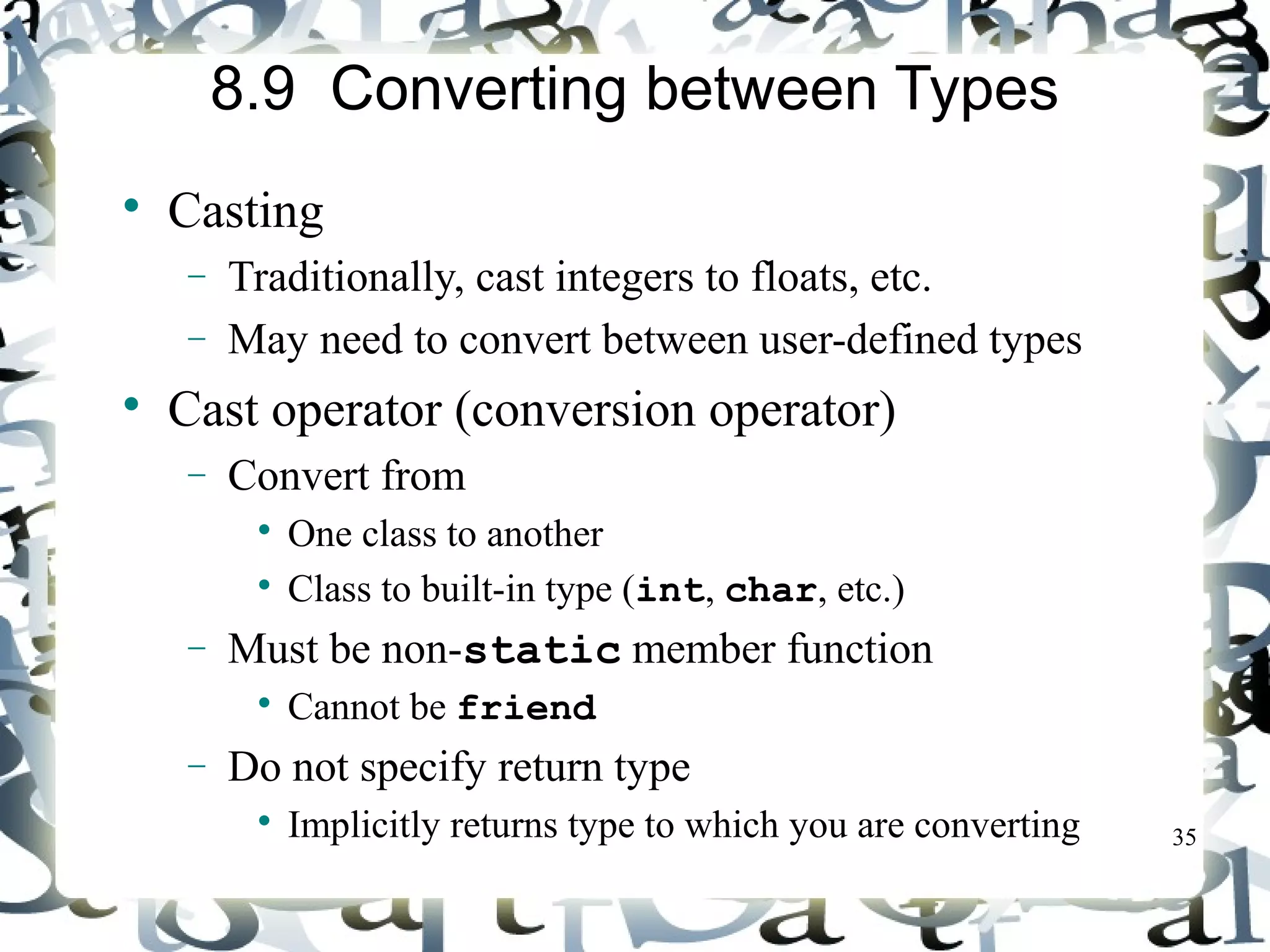 35 
8.9 Converting between Types 
 Casting 
- Traditionally, cast integers to floats, etc. 
- May need to convert between user-defined types 
 Cast operator (conversion operator) 
- Convert from 
 One class to another 
 Class to built-in type (int, char, etc.) 
- Must be non-static member function 
 Cannot be friend 
- Do not specify return type 
 Implicitly returns type to which you are converting 
 
