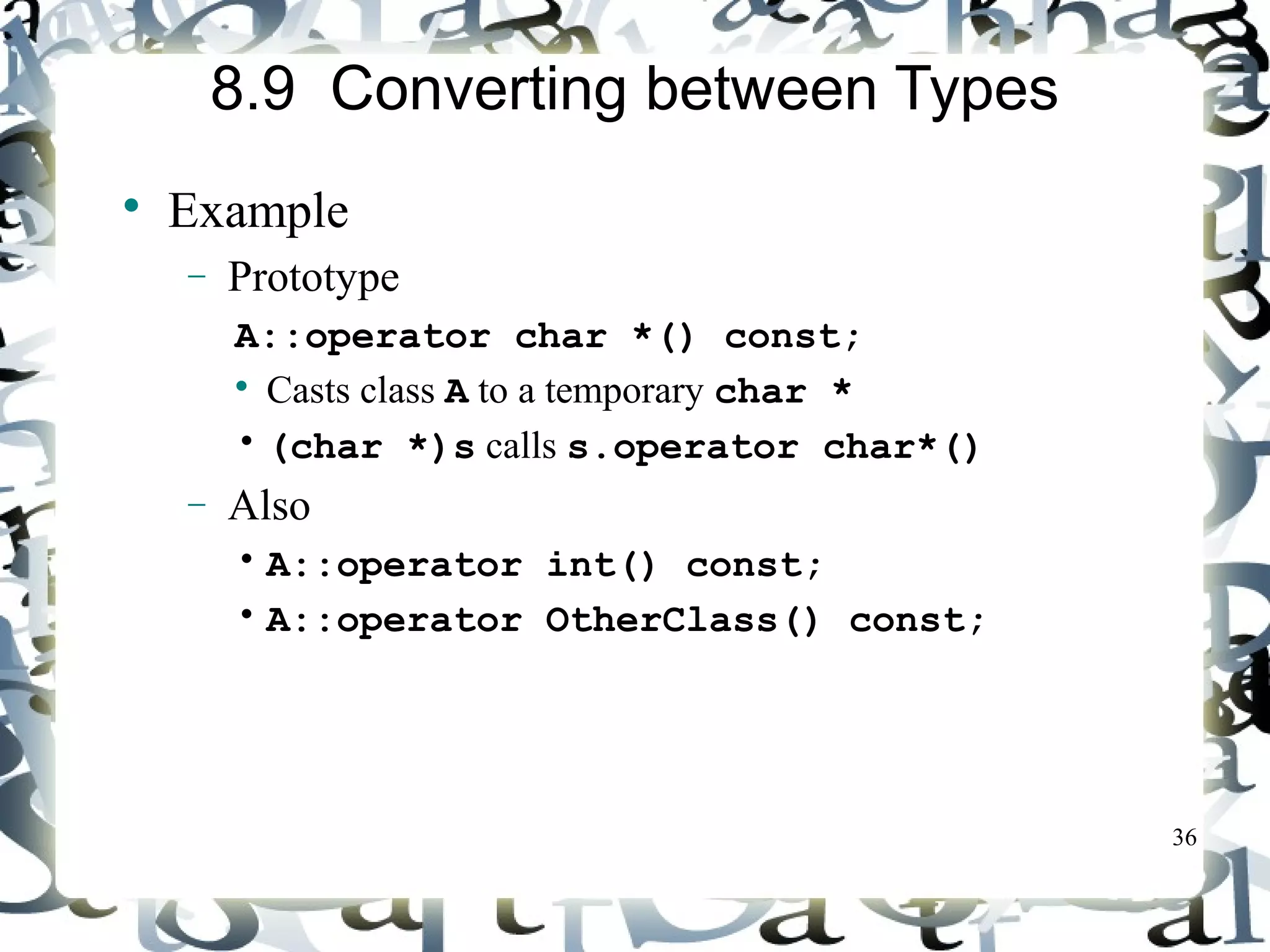 36 
8.9 Converting between Types 
 Example 
- Prototype 
A::operator char *() const; 
 Casts class A to a temporary char * 
• (char *)s calls s.operator char*() 
- Also 
• A::operator int() const; 
• A::operator OtherClass() const; 
 