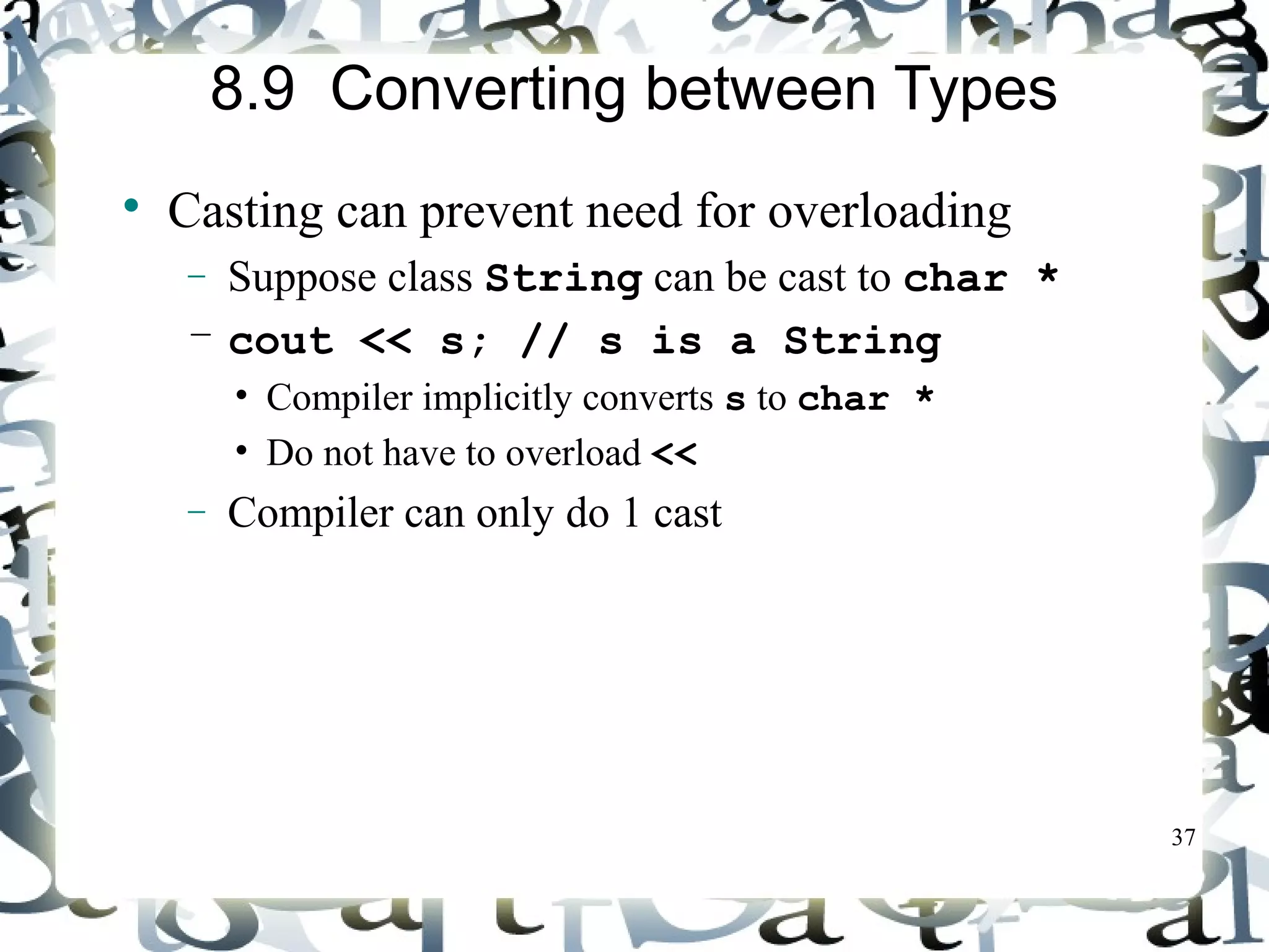 37 
8.9 Converting between Types 
 Casting can prevent need for overloading 
- Suppose class String can be cast to char * 
– cout << s; // s is a String 
• Compiler implicitly converts s to char * 
• Do not have to overload << 
- Compiler can only do 1 cast 
 