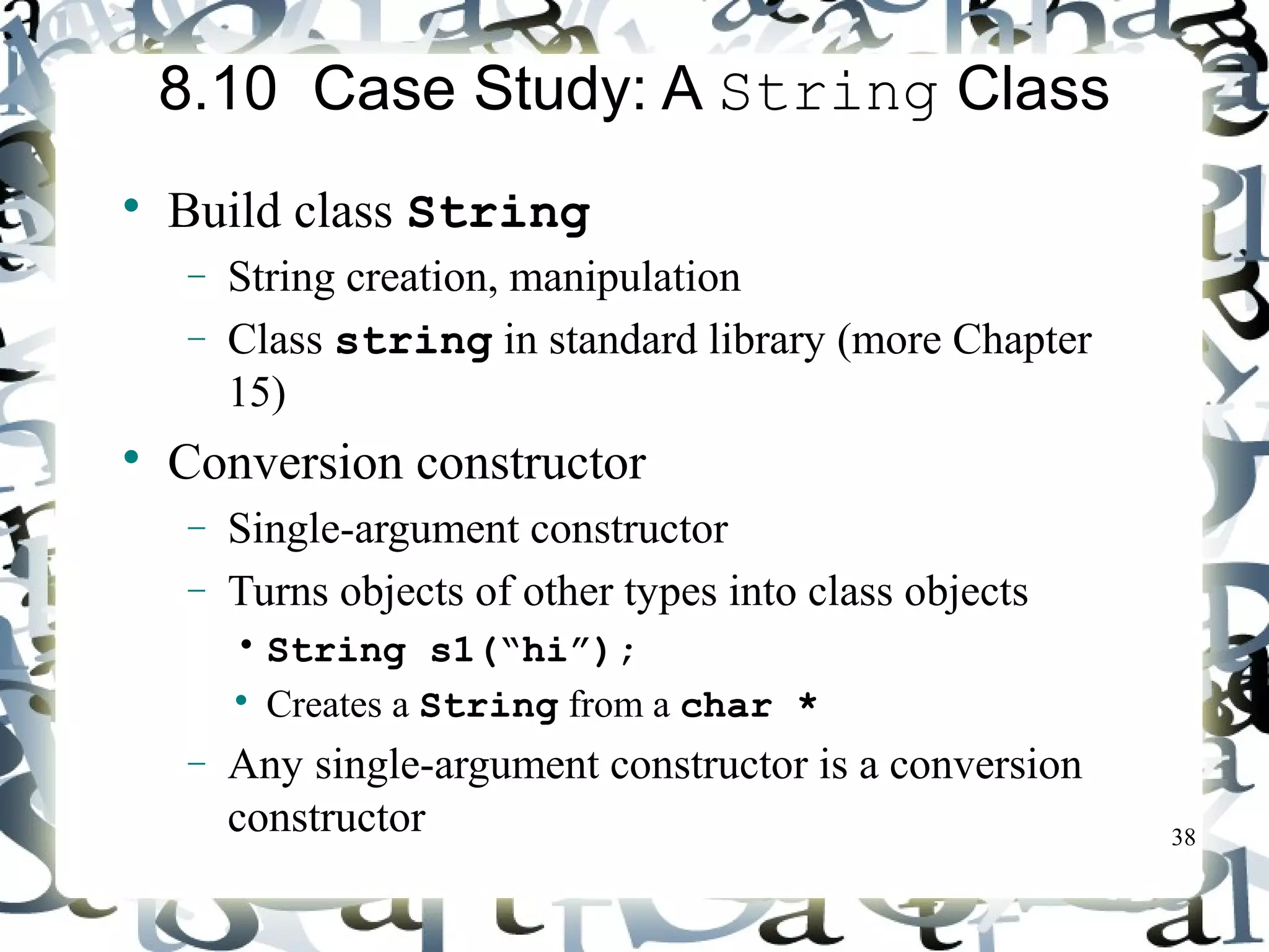 38 
8.10 Case Study: A String Class 
 Build class String 
- String creation, manipulation 
- Class string in standard library (more Chapter 
15) 
 Conversion constructor 
- Single-argument constructor 
- Turns objects of other types into class objects 
• String s1(“hi”); 
 Creates a String from a char * 
- Any single-argument constructor is a conversion 
constructor 
 