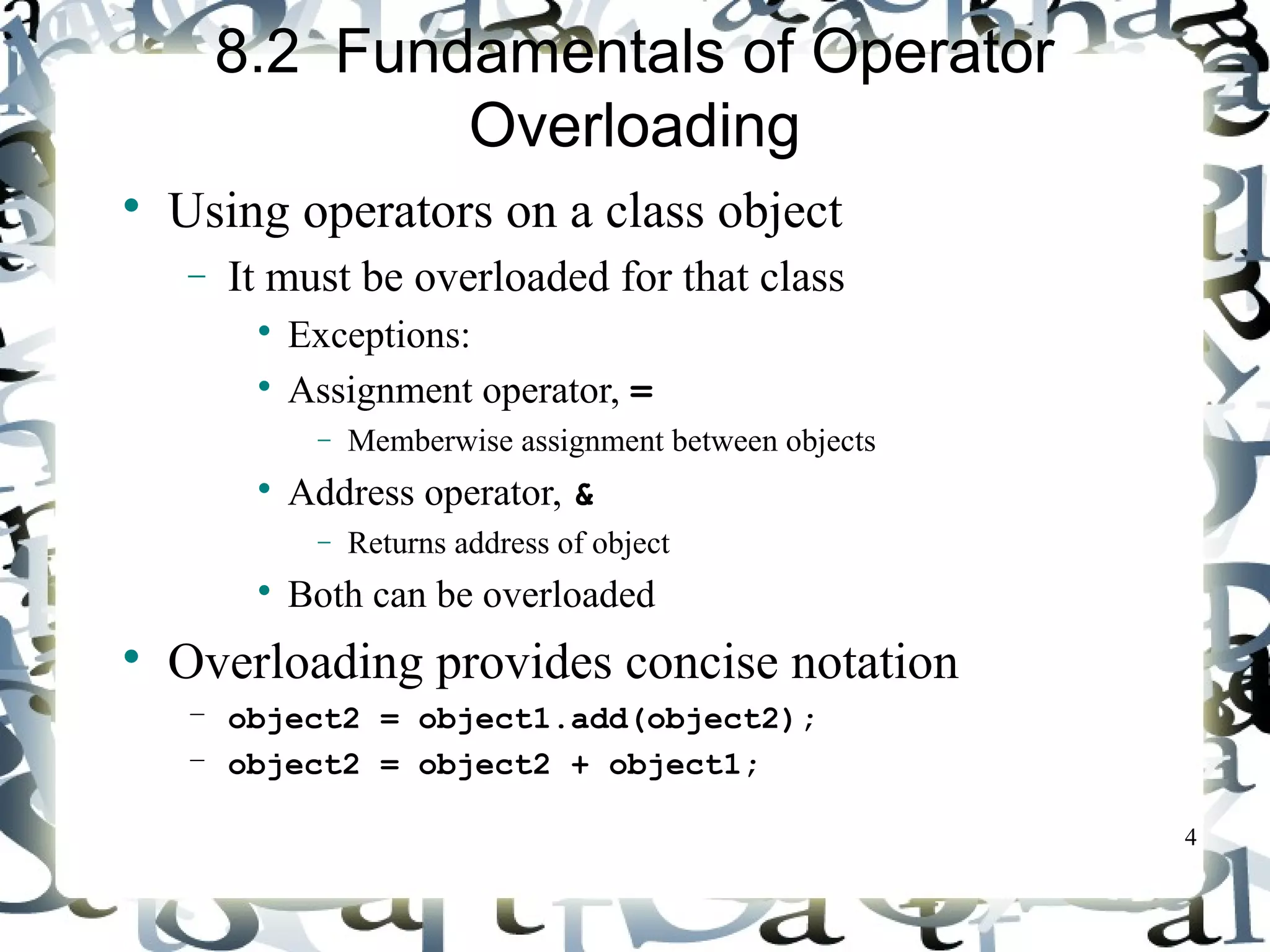 4 
8.2 Fundamentals of Operator 
Overloading 
 Using operators on a class object 
- It must be overloaded for that class 
 Exceptions: 
 Assignment operator, = 
- Memberwise assignment between objects 
 Address operator, & 
- Returns address of object 
 Both can be overloaded 
 Overloading provides concise notation 
– object2 = object1.add(object2); 
– object2 = object2 + object1; 
 