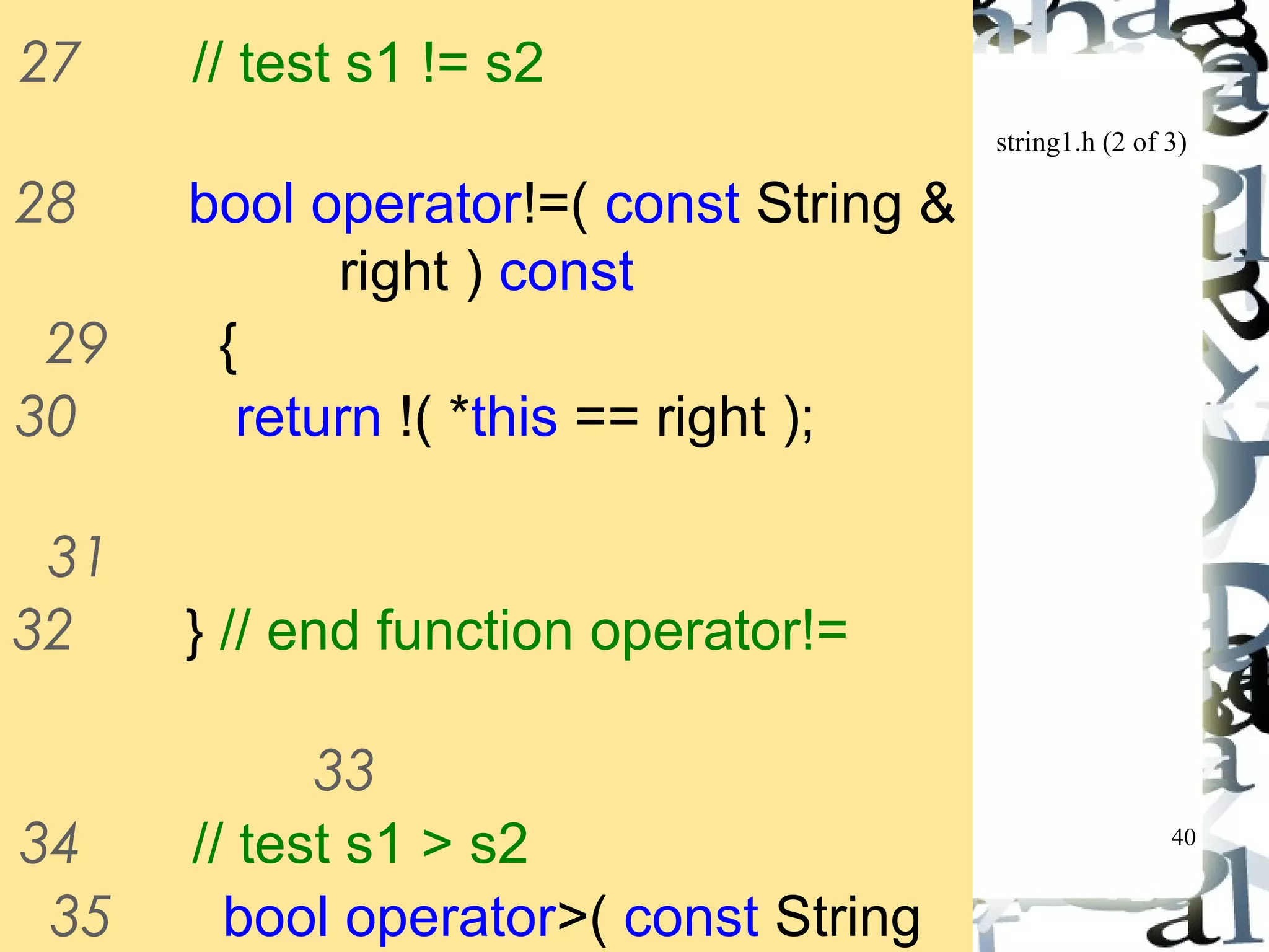 string1.h (2 of 3) 
40 
27 // test s1 != s2 
28 bool operator!=( const String & 
right ) const 
29 { 
30 return !( *this == right ); 
31 
32 } // end function operator!= 
33 
34 // test s1 > s2 
35 bool operator>( const String 
&right ) const 
 