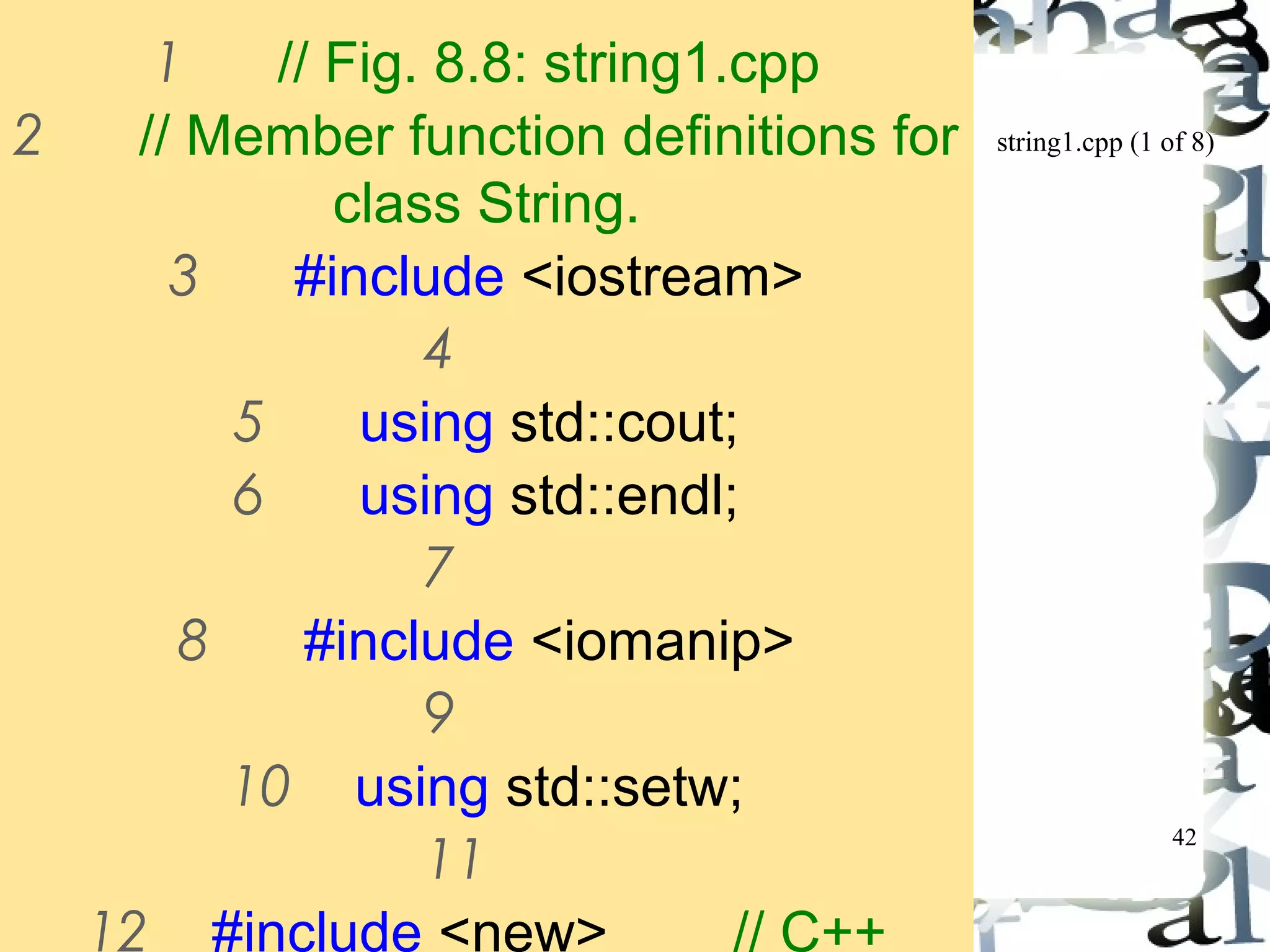 string1.cpp (1 of 8) 
42 
1 // Fig. 8.8: string1.cpp 
2 // Member function definitions for 
class String. 
3 #include <iostream> 
4 
5 using std::cout; 
6 using std::endl; 
7 
8 #include <iomanip> 
9 
10 using std::setw; 
11 
12 #include <new> // C++ 
 