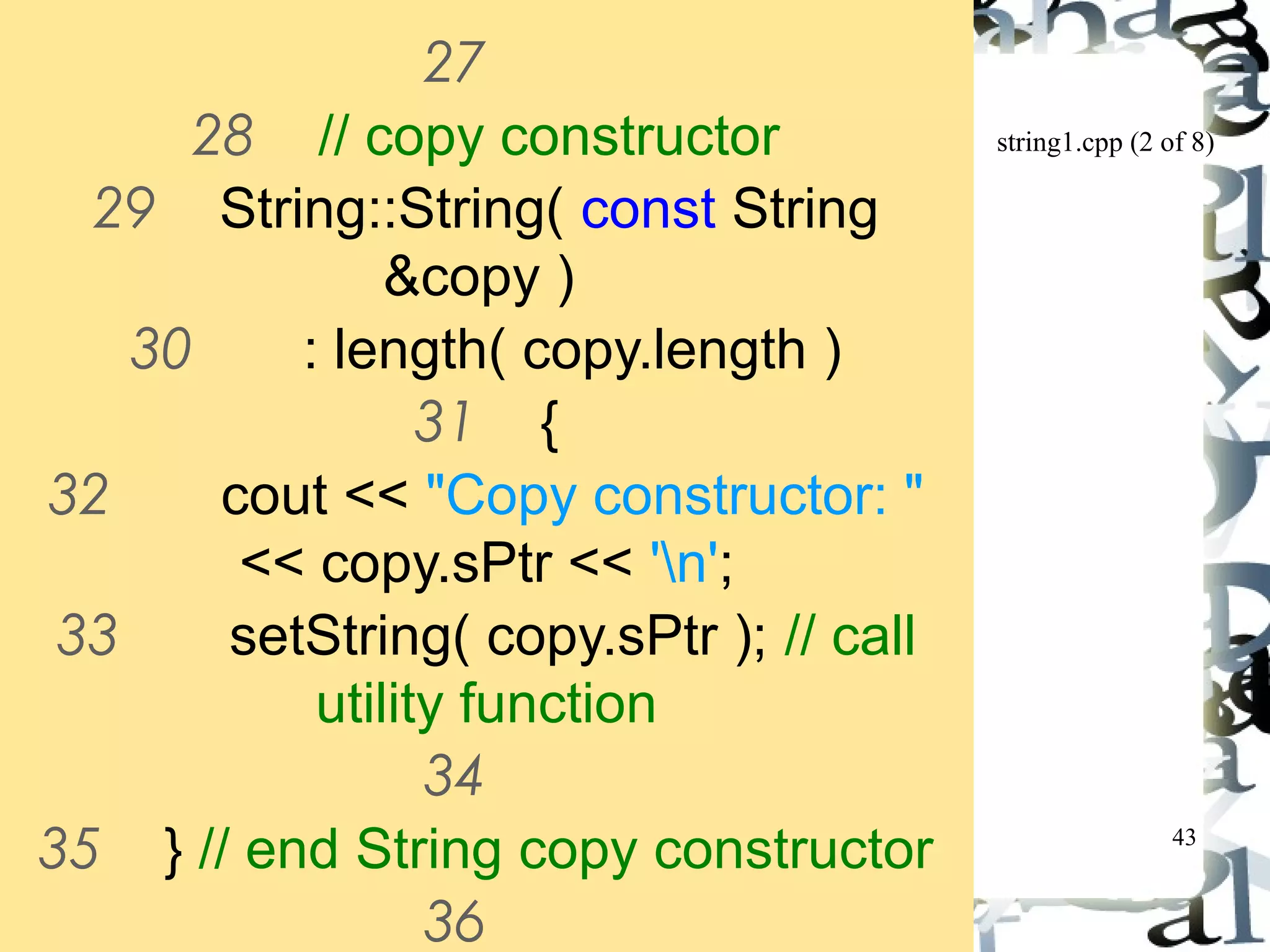 string1.cpp (2 of 8) 
43 
27 
28 // copy constructor 
29 String::String( const String 
&copy ) 
30 : length( copy.length ) 
31 { 
32 cout << "Copy constructor: " 
<< copy.sPtr << 'n'; 
33 setString( copy.sPtr ); // call 
utility function 
34 
35 } // end String copy constructor 
36 
 