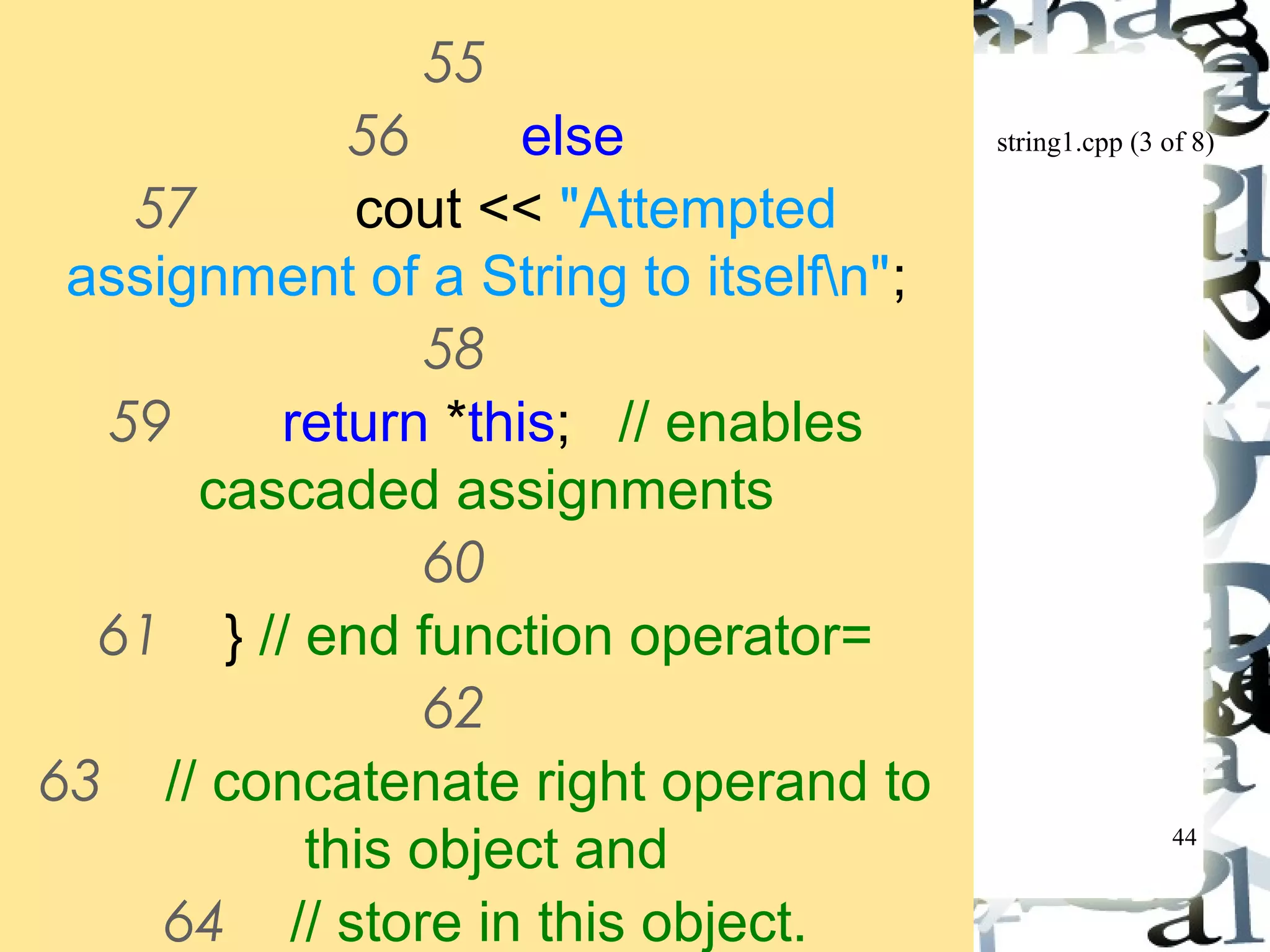 string1.cpp (3 of 8) 
44 
55 
56 else 
57 cout << "Attempted 
assignment of a String to itselfn"; 
58 
59 return *this; // enables 
cascaded assignments 
60 
61 } // end function operator= 
62 
63 // concatenate right operand to 
this object and 
64 // store in this object. 
 