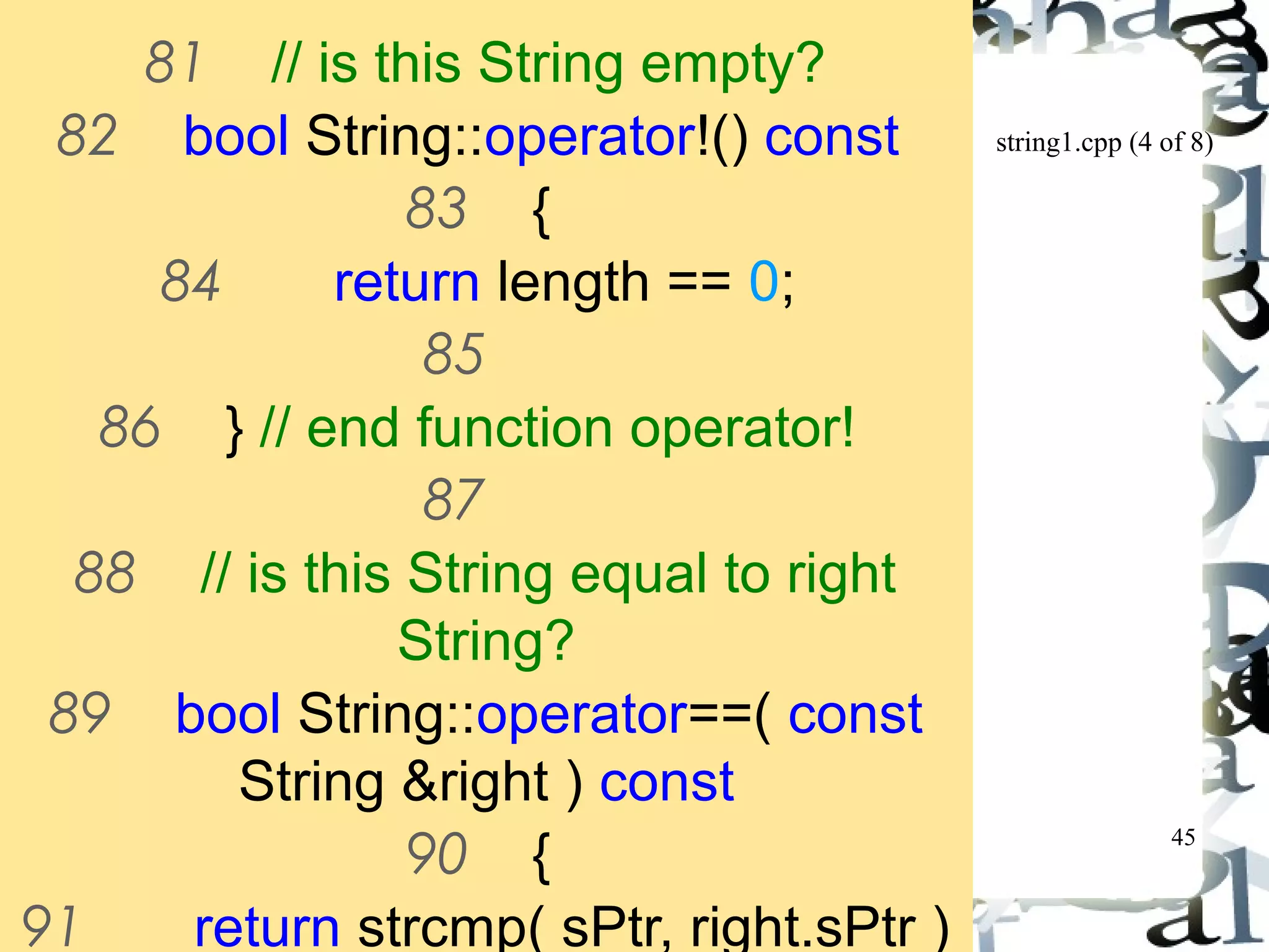 string1.cpp (4 of 8) 
45 
81 // is this String empty? 
82 bool String::operator!() const 
83 { 
84 return length == 0; 
85 
86 } // end function operator! 
87 
88 // is this String equal to right 
String? 
89 bool String::operator==( const 
String &right ) const 
90 { 
91 return strcmp( sPtr, right.sPtr ) 
 