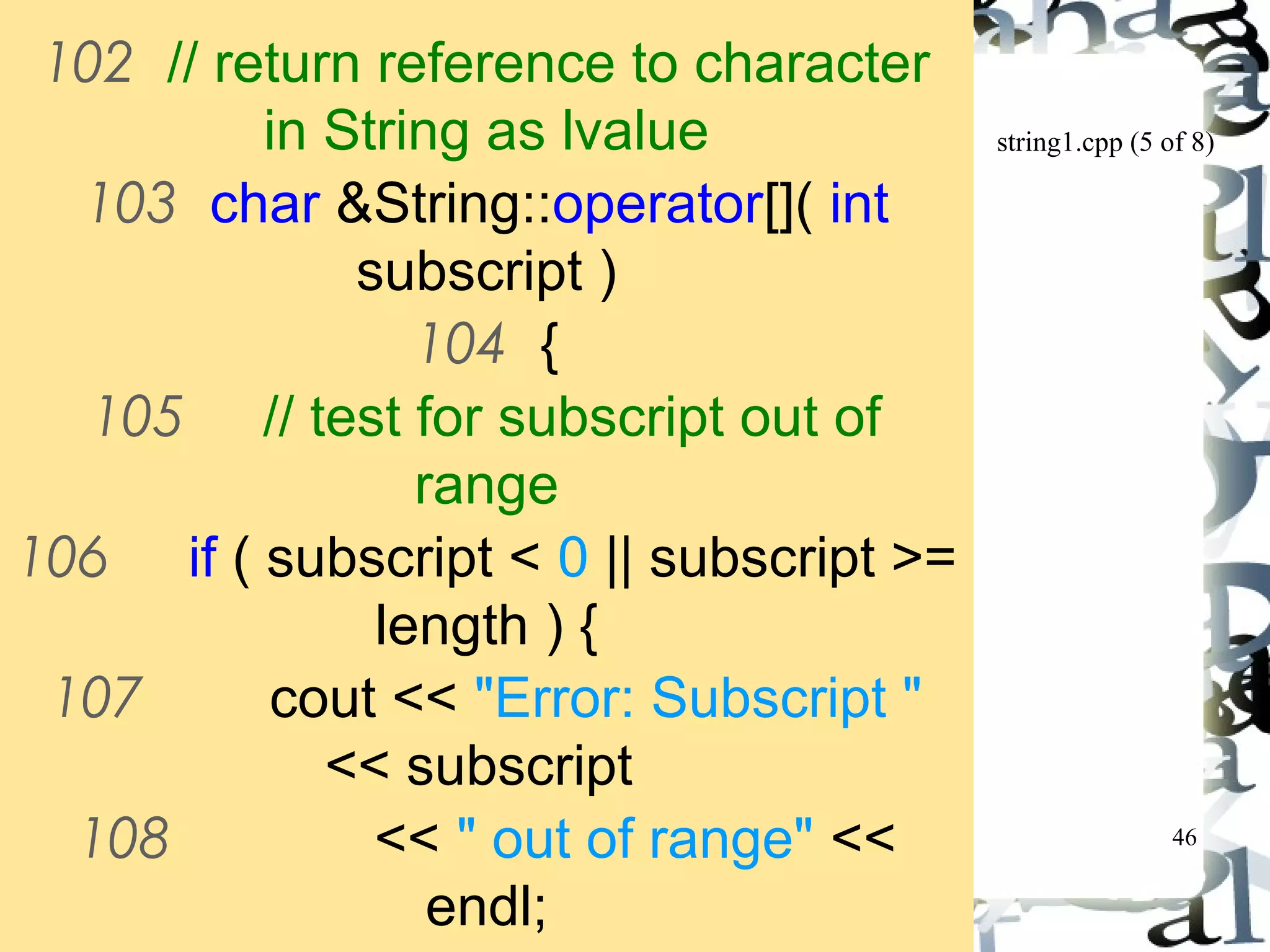 string1.cpp (5 of 8) 
46 
102 // return reference to character 
in String as lvalue 
103 char &String::operator[]( int 
subscript ) 
104 { 
105 // test for subscript out of 
range 
106 if ( subscript < 0 || subscript >= 
length ) { 
107 cout << "Error: Subscript " 
<< subscript 
108 << " out of range" << 
endl; 
109 
 