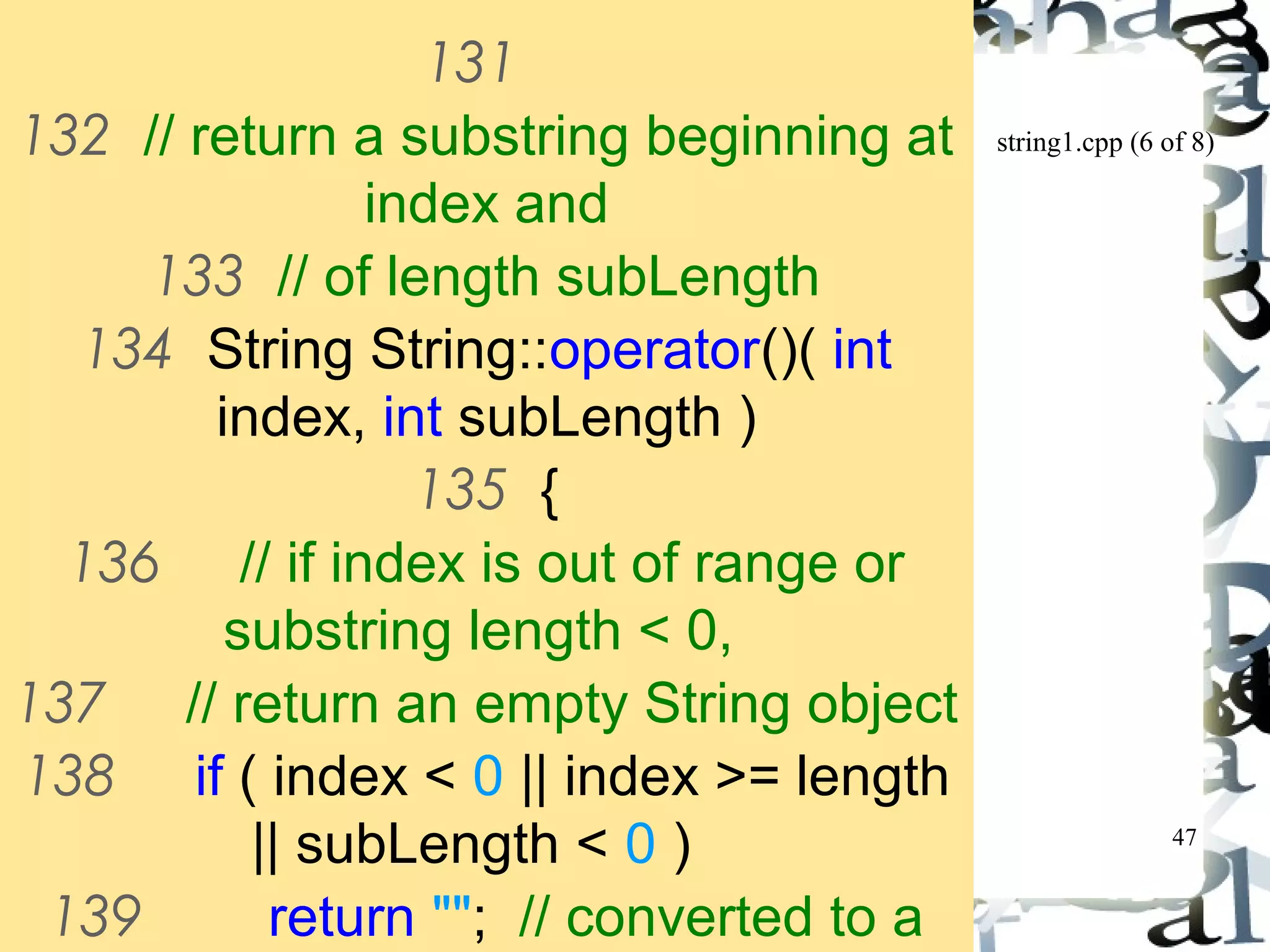 string1.cpp (6 of 8) 
47 
131 
132 // return a substring beginning at 
index and 
133 // of length subLength 
134 String String::operator()( int 
index, int subLength ) 
135 { 
136 // if index is out of range or 
substring length < 0, 
137 // return an empty String object 
138 if ( index < 0 || index >= length 
|| subLength < 0 ) 
139 return ""; // converted to a 
String object automatically 
 