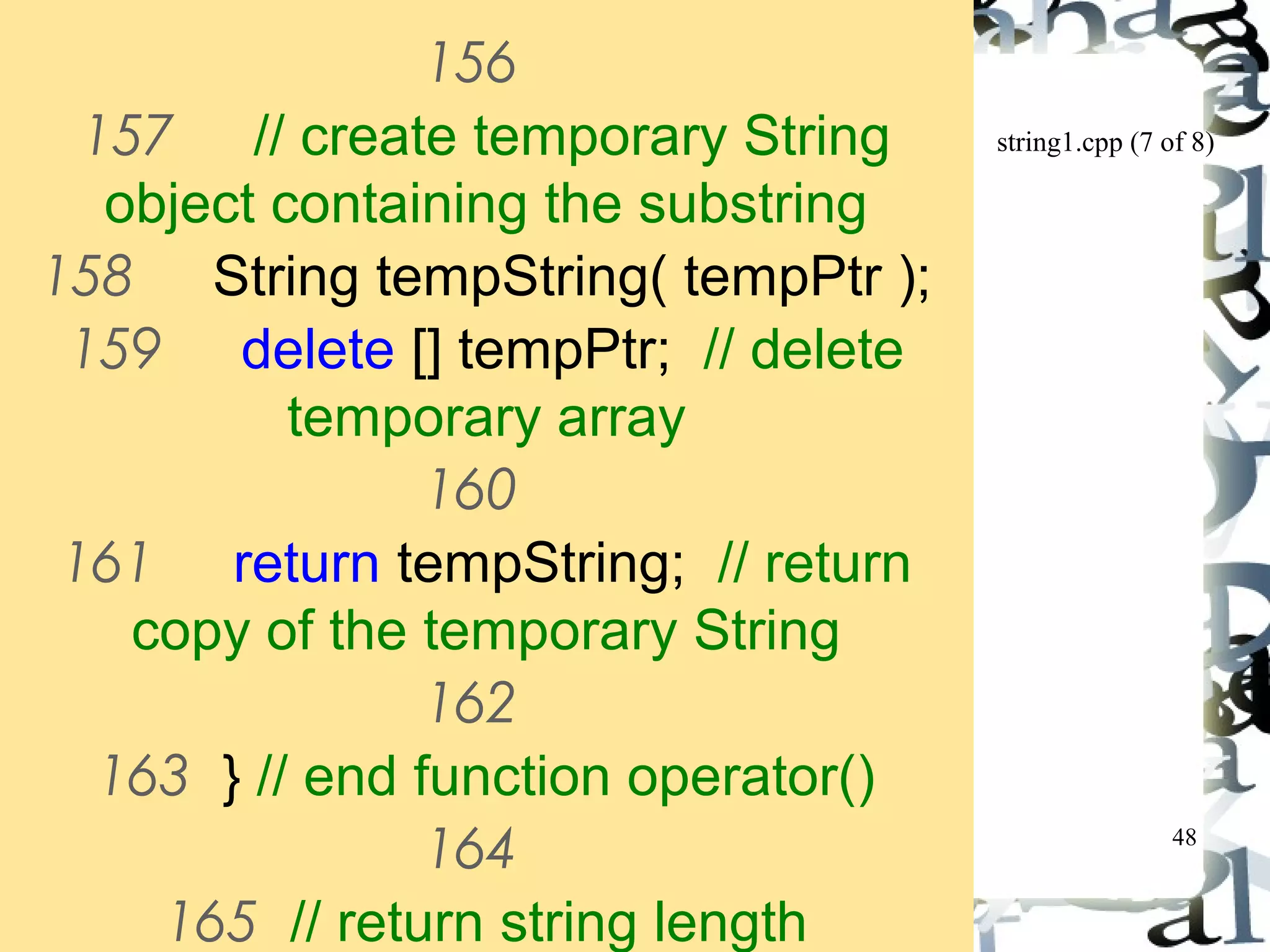 string1.cpp (7 of 8) 
48 
156 
157 // create temporary String 
object containing the substring 
158 String tempString( tempPtr ); 
159 delete [] tempPtr; // delete 
temporary array 
160 
161 return tempString; // return 
copy of the temporary String 
162 
163 } // end function operator() 
164 
165 // return string length 
 