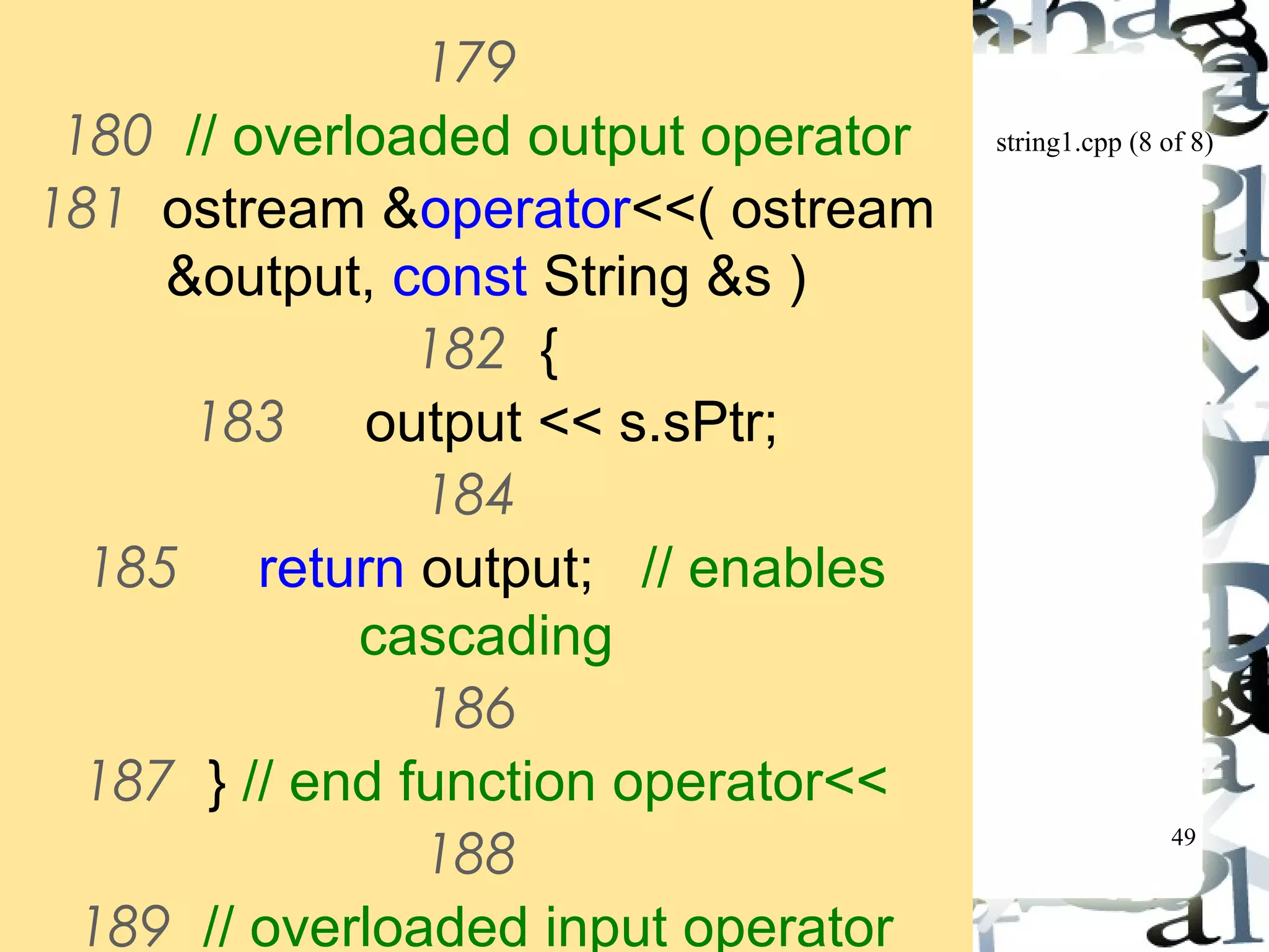 string1.cpp (8 of 8) 
49 
179 
180 // overloaded output operator 
181 ostream &operator<<( ostream 
&output, const String &s ) 
182 { 
183 output << s.sPtr; 
184 
185 return output; // enables 
cascading 
186 
187 } // end function operator<< 
188 
189 // overloaded input operator 
 