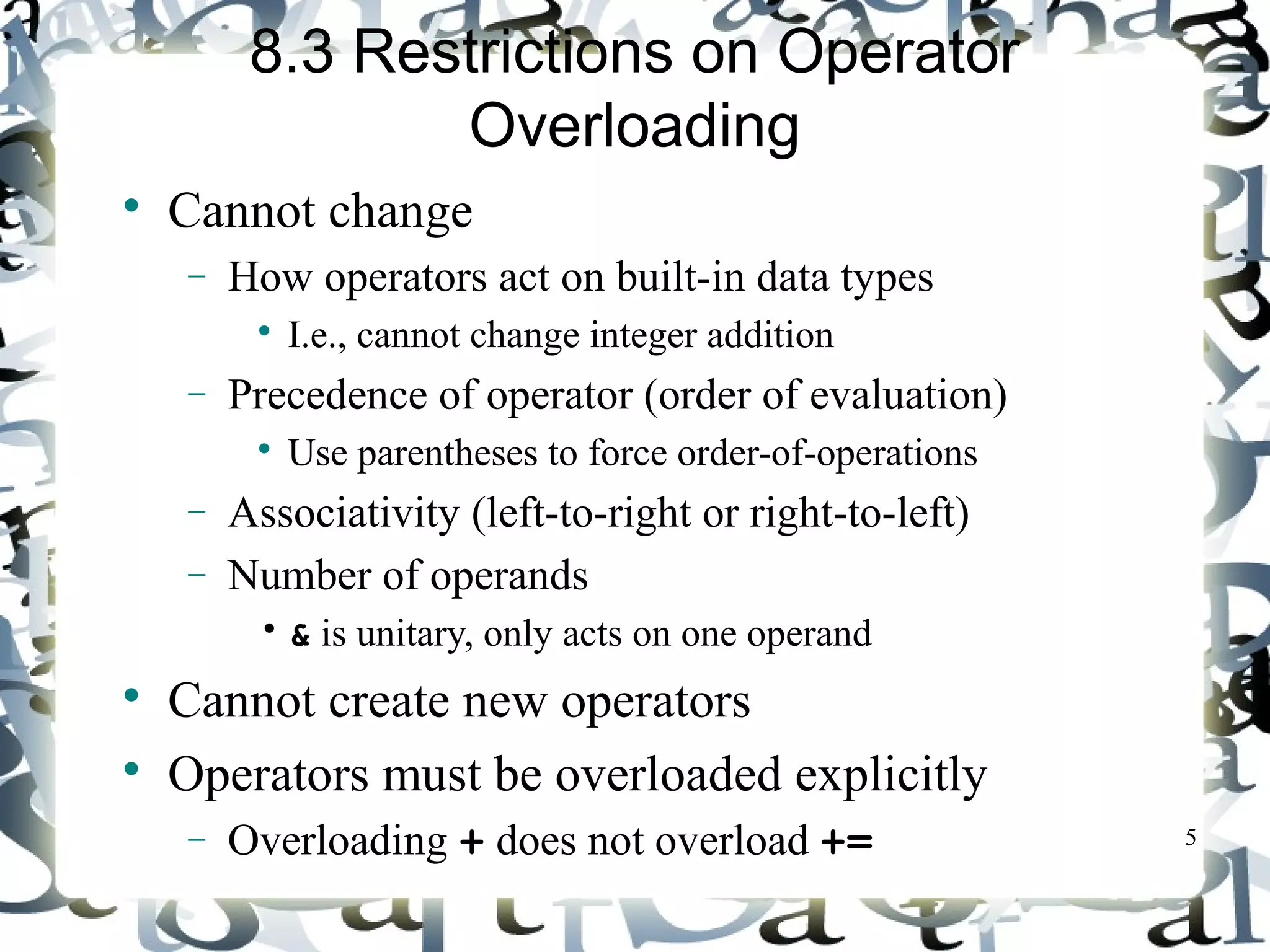 5 
8.3 Restrictions on Operator 
Overloading 
 Cannot change 
- How operators act on built-in data types 
 I.e., cannot change integer addition 
- Precedence of operator (order of evaluation) 
 Use parentheses to force order-of-operations 
- Associativity (left-to-right or right-to-left) 
- Number of operands 
• & is unitary, only acts on one operand 
 Cannot create new operators 
 Operators must be overloaded explicitly 
- Overloading + does not overload += 
 