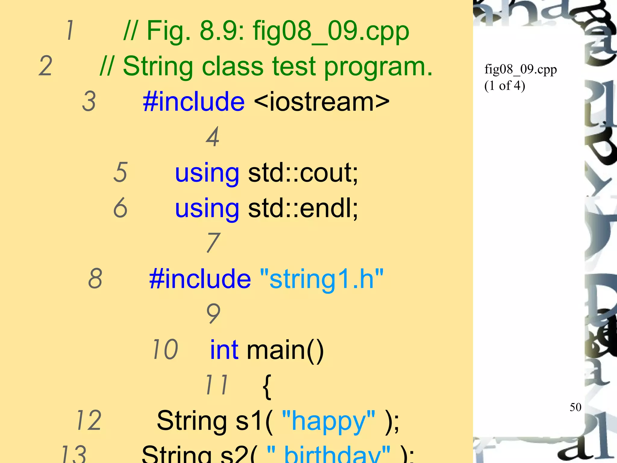 50 
fig08_09.cpp 
(1 of 4) 
1 // Fig. 8.9: fig08_09.cpp 
2 // String class test program. 
3 #include <iostream> 
4 
5 using std::cout; 
6 using std::endl; 
7 
8 #include "string1.h" 
9 
10 int main() 
11 { 
12 String s1( "happy" ); 
13 String s2( " birthday" ); 
 