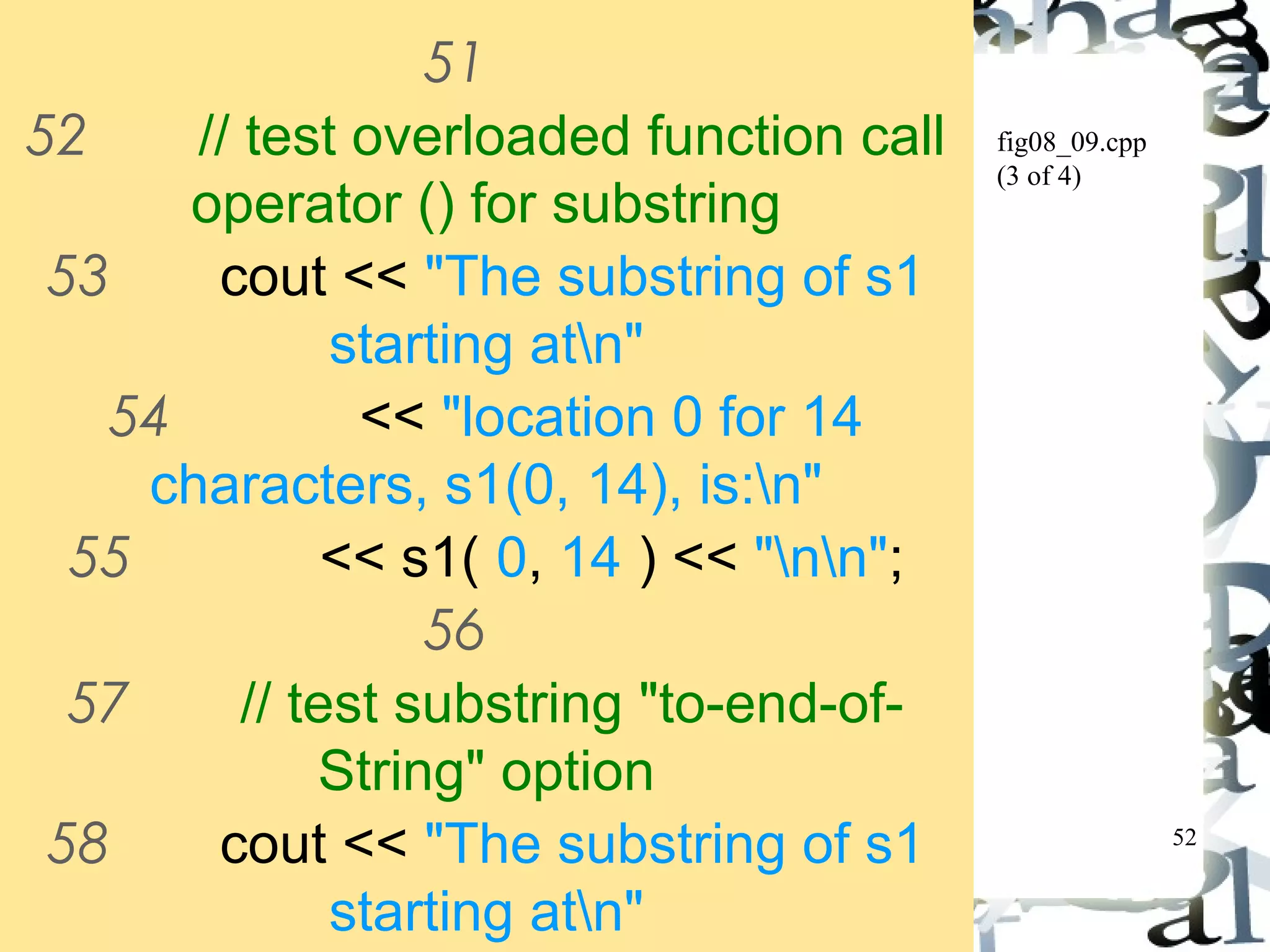 52 
fig08_09.cpp 
(3 of 4) 
51 
52 // test overloaded function call 
operator () for substring 
53 cout << "The substring of s1 
starting atn" 
54 << "location 0 for 14 
characters, s1(0, 14), is:n" 
55 << s1( 0, 14 ) << "nn"; 
56 
57 // test substring "to-end-of- 
String" option 
58 cout << "The substring of s1 
starting atn" 
59 << "location 15, s1(15, 0), 
 