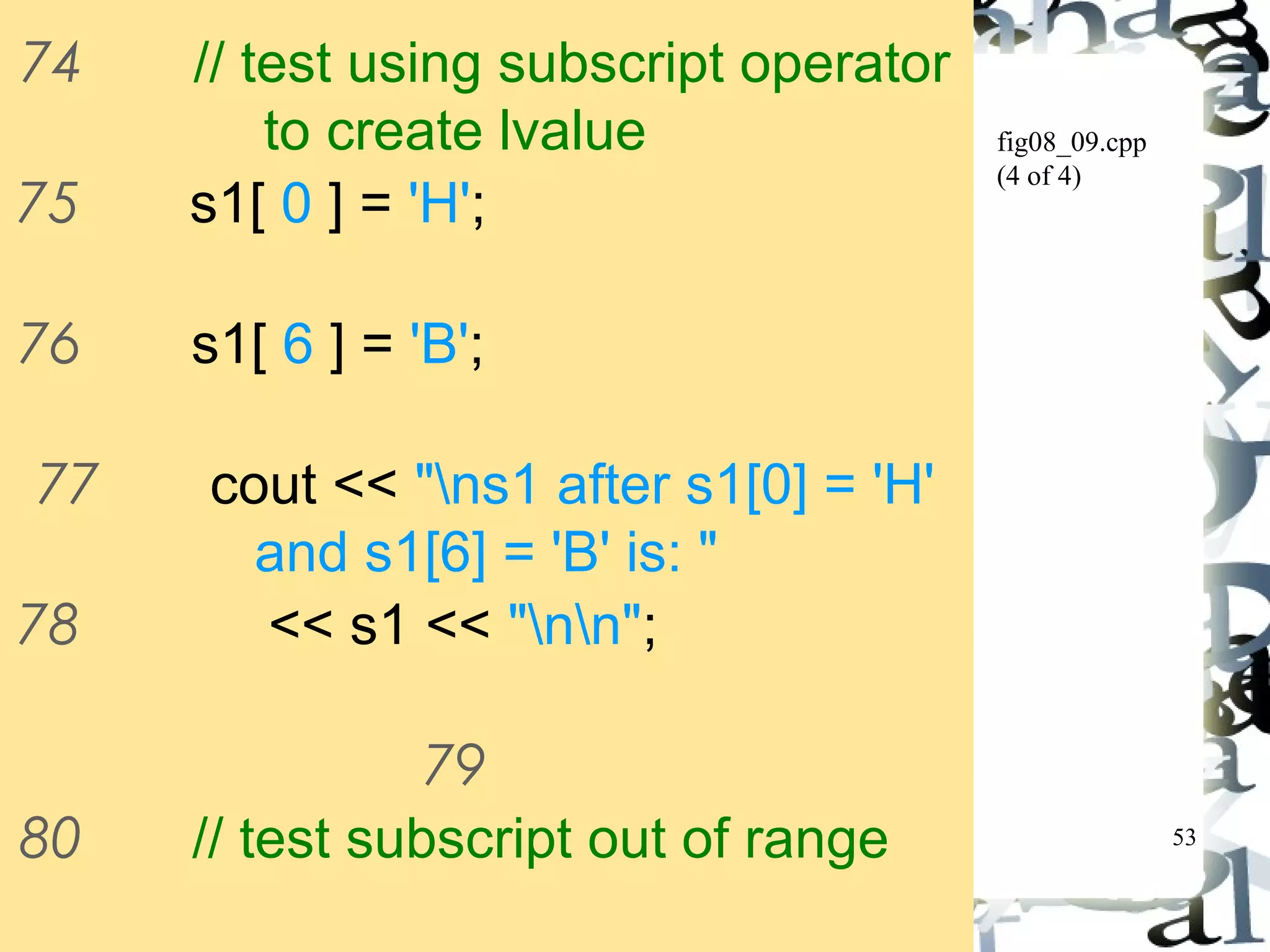 53 
fig08_09.cpp 
(4 of 4) 
74 // test using subscript operator 
to create lvalue 
75 s1[ 0 ] = 'H'; 
76 s1[ 6 ] = 'B'; 
77 cout << "ns1 after s1[0] = 'H' 
and s1[6] = 'B' is: " 
78 << s1 << "nn"; 
79 
80 // test subscript out of range 
81 cout << "Attempt to assign 'd' 
 