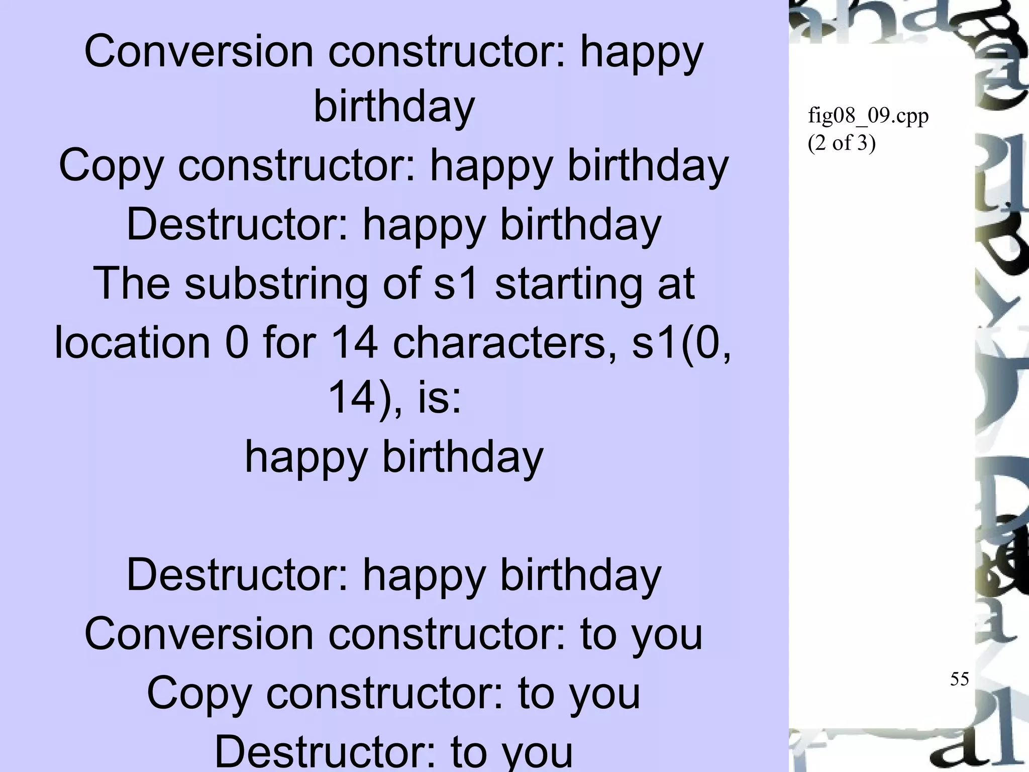 55 
fig08_09.cpp 
(2 of 3) 
Conversion constructor: happy 
birthday 
Copy constructor: happy birthday 
Destructor: happy birthday 
The substring of s1 starting at 
location 0 for 14 characters, s1(0, 
14), is: 
happy birthday 
Destructor: happy birthday 
Conversion constructor: to you 
Copy constructor: to you 
Destructor: to you 
 