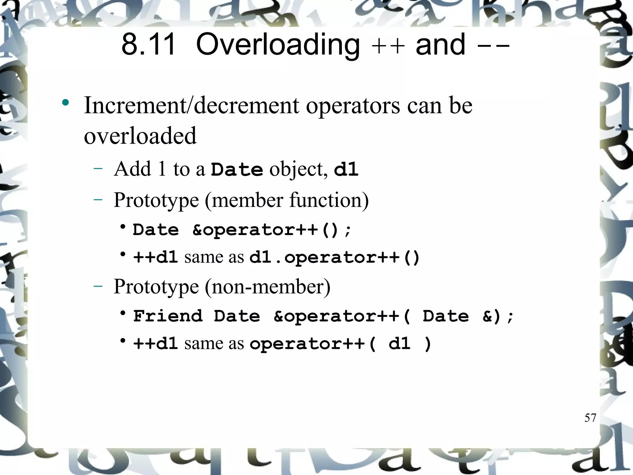 57 
8.11 Overloading ++ and -- 
 Increment/decrement operators can be 
overloaded 
- Add 1 to a Date object, d1 
- Prototype (member function) 
• Date &operator++(); 
• ++d1 same as d1.operator++() 
- Prototype (non-member) 
• Friend Date &operator++( Date &); 
• ++d1 same as operator++( d1 ) 
 