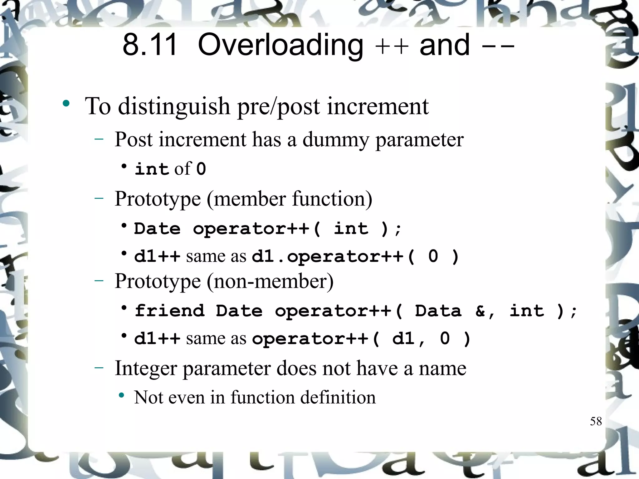 58 
8.11 Overloading ++ and -- 
 To distinguish pre/post increment 
- Post increment has a dummy parameter 
• int of 0 
- Prototype (member function) 
• Date operator++( int ); 
• d1++ same as d1.operator++( 0 ) 
- Prototype (non-member) 
• friend Date operator++( Data &, int ); 
• d1++ same as operator++( d1, 0 ) 
- Integer parameter does not have a name 
 Not even in function definition 
 
