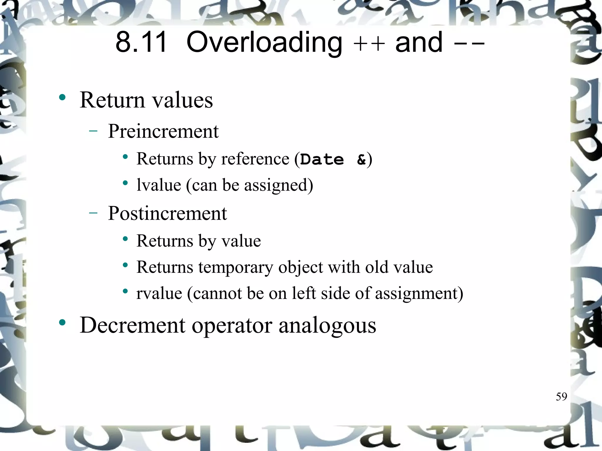 59 
8.11 Overloading ++ and -- 
 Return values 
- Preincrement 
 Returns by reference (Date &) 
 lvalue (can be assigned) 
- Postincrement 
 Returns by value 
 Returns temporary object with old value 
 rvalue (cannot be on left side of assignment) 
 Decrement operator analogous 
 