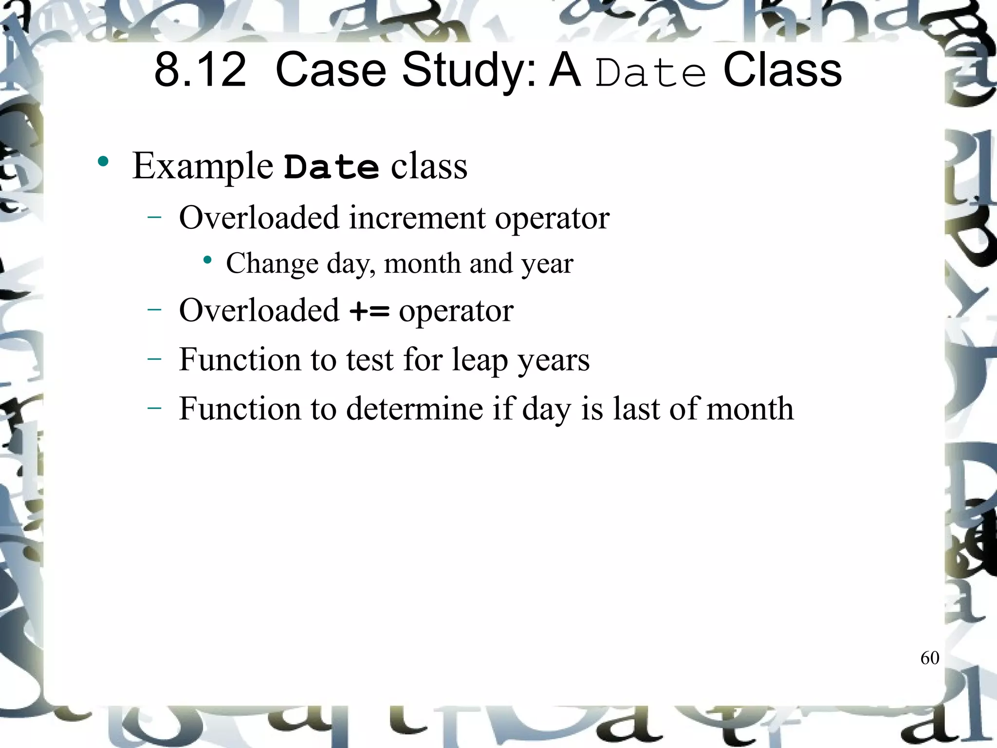 60 
8.12 Case Study: A Date Class 
 Example Date class 
- Overloaded increment operator 
 Change day, month and year 
- Overloaded += operator 
- Function to test for leap years 
- Function to determine if day is last of month 
 