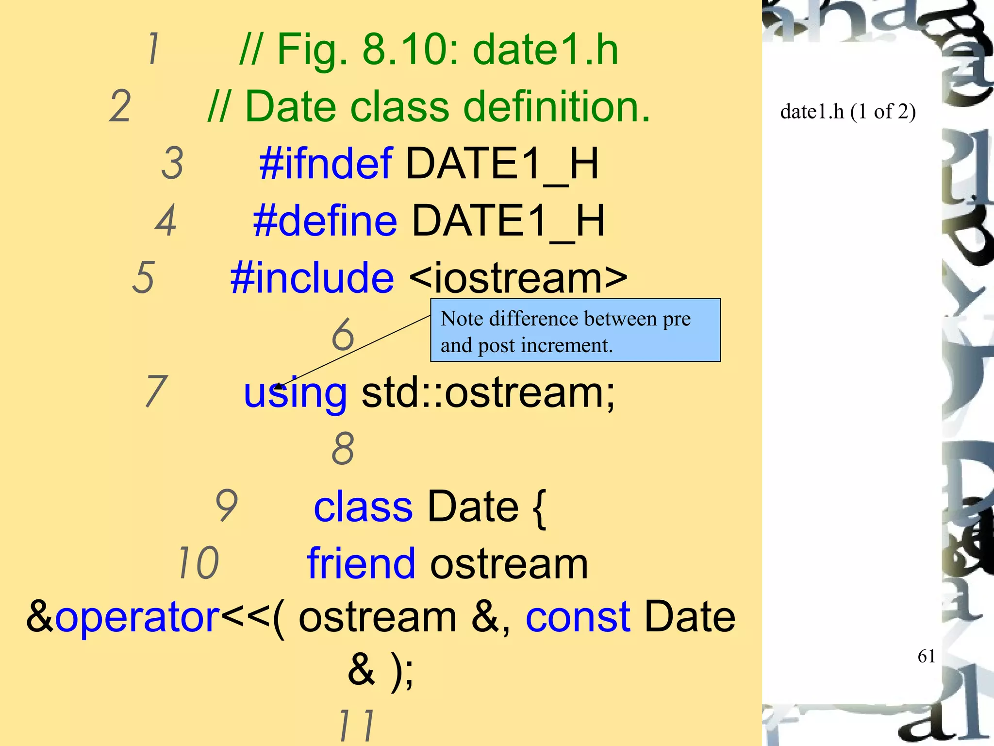 61 
date1.h (1 of 2) 
1 // Fig. 8.10: date1.h 
2 // Date class definition. 
3 #ifndef DATE1_H 
4 #define DATE1_H 
5 #include <iostream> 
6 
7 using std::ostream; 
8 
9 class Date { 
10 friend ostream 
&operator<<( ostream &, const Date 
& ); 
11 
Note difference between pre 
and post increment. 
 